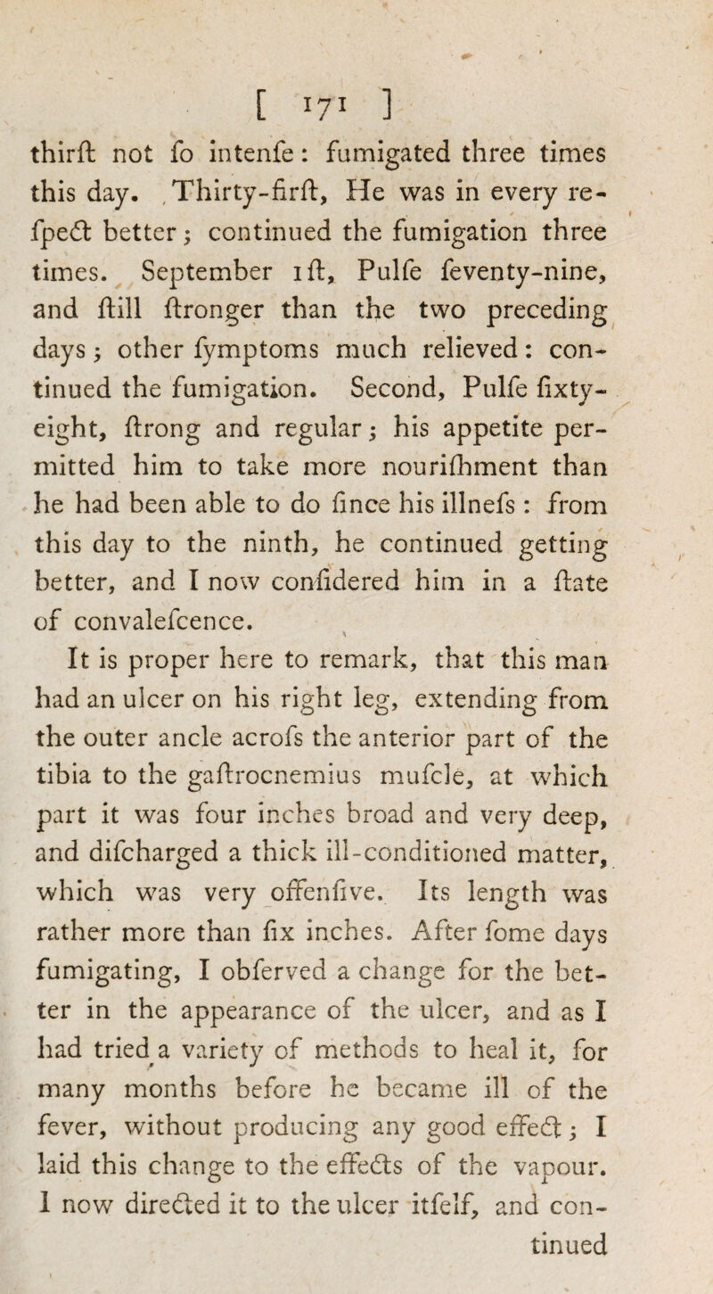 thirft not fo intenfe: fumigated three times this day. ^Thirty-firft, He was in every re- fpe£t better; continued the fumigation three times. September ift, Pulfe feventy-nine, and ft ill ftronger than the two preceding days; other fymptoms much relieved: con¬ tinued the fumigation. Second, Pulfe fixty- eight, ftrong and regular; his appetite per¬ mitted him to take more nourifhment than he had been able to do fince his illnefs : from this day to the ninth, he continued getting better, and I now conlidered him in a ftate of convalefcence. It is proper here to remark, that this man had an ulcer on his right leg, extending from the outer ancle acrofs the anterior part of the tibia to the gaftrocnemius mufcle, at which part it was four inches broad and very deep, and difcharged a thick ill-conditioned matter, which was very offenfive. Its length was rather more than fix inches. After fome days fumigating, I obferved a change for the bet¬ ter in the appearance of the ulcer, and as I had tried a variety of methods to heal it, for many months before he became ill of the fever, without producing any good effedt; I laid this change to the effedts of the vapour. I now diredted it to the ulcer itfelf, and con¬ tinued