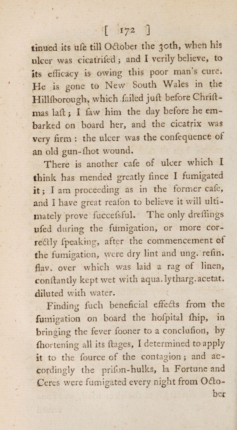 [ *72 ] tinued its ufe till Odlober the 30th, when his ulcer was cicatrifed 5 and I verily believe, to its cflicacy is owing this poor man s cure. He is gone to New South Wales in the Hillfcorough, which >failed juft before Chrift- iiias laft; I faw him the day before he em¬ barked on board her, and the cicatrix was very firm : the ulcer was the confequence of an old gun-flaot v/ound. There is another cafe of ulcer which I think has mended greatly fince I fumigated it; I am proceeding as in the former cafe, and I have great reafon to believe it will ulti¬ mately prove fuccefsful. The only dreflings ufed during the fumigation, or more cor- redfly fpeaking, after the commencement of the fumigation, were dry lint and ung. refin. fiav. over which was laid a rag of linen, conilantly kept wet with aqua.lytharg.acetat. diluted with water. Finding fuch beneficial effeSs from the fumigation on board the hofpital fhip, in brin<7ine: the fever fooner to a conclufiori, by flaortening all its ftages, I determined to apply it to the fource of the contagion; and ac¬ cordingly the prifon-hulks, la Fortune and Ceres were fumigated every nsght from Odlo-