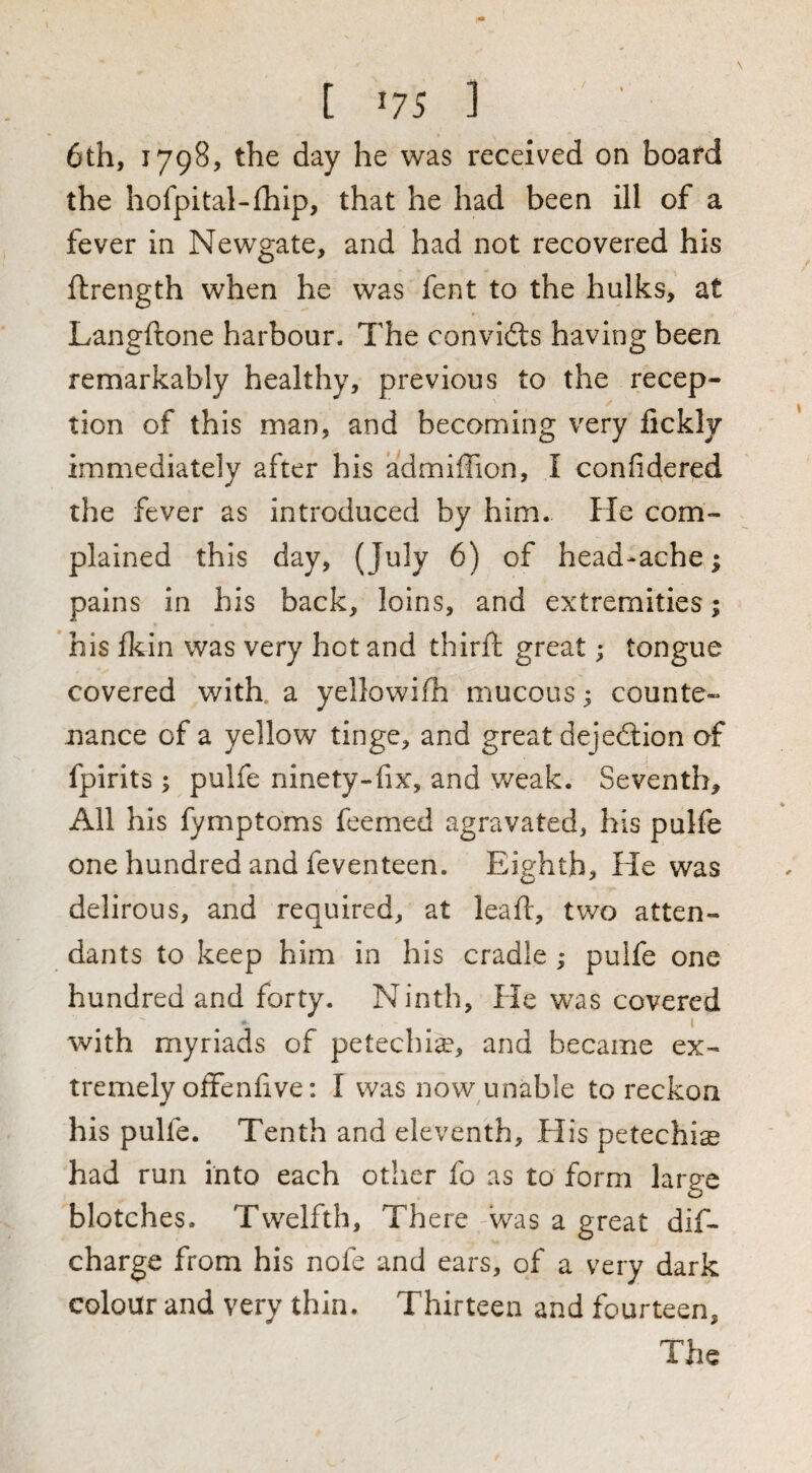 t '7S ] 6th, 1798, the day he was received on board the hofpital-fhip, that he had been ill of a fever in Newgate, and had not recovered his flrength when he was fent to the hulks, at Langftone harbour. The convidts having been remarkably healthy, previous to the recep¬ tion of this man, and becoming very fickly immediately after his admiffion, I confidered the fever as introduced by him. He com¬ plained this day, (July 6) of head-ache; pains in his back, loins, and extremities; his fkin was very hot and third; great; tongue covered with, a yellowifh mucous; counte¬ nance of a yellow tinge, and great dejedlion of fpirits ; pulfe ninety-fix, and weak. Seventh, All his fymptoms feemed agravated, his pulfe one hundred and feventeen. Eighth, He was delirous, and required, at lead, two atten¬ dants to keep him in his cradle ; pulfe one hundred and forty. Ninth, He was covered with myriads of petechia?, and became ex¬ tremely offend ve: I was now unable to reckon his pulfe. Tenth and eleventh, His petechiae had run into each other fo as to form large blotches. Twelfth, There 'Was a great dif- charge from his nofe and ears, of a very dark colour and very thin. Thirteen and fourteen. The