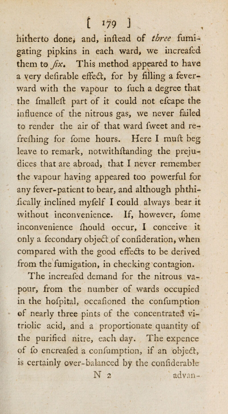 ■T T ' liltlierto done^ and, inftead of fumi¬ gating pipkins in each ward, we increafed them to This method appeared to have a yery defirable effed:, for by filling a fever- ward with the vapour to fuch a degree that the fmalleft part of it could not efcape the influence of the nitrous gas, we never failed to render the air of that ward fweet and re- freflbing for fome hours. Here I muft beg leave to remark, notvvithflanding the preju¬ dices that are abroad, that I never remember the vapour having appeared too powerful for any fever-patient to bear, and although phthi- f .fically inclined myfelf I could always bear it without inconvenience. If, however, fome inconvenience fhould occur, I conceive it only a fecondary objeft of confideration, when compared with the good effeds to be derived from the'fumigation, in checking contagion. The increafed demand for the nitrous va¬ pour, from the number of wards occupied in the hofpital, occafioned the confumption of nearly three pints of the concentrated vi¬ triolic acid, and a proportionate quantity of the purified nitre, each day. The expence of fo encreafed a confumption, if an objed, is certainly over-balanced by the confiderable N 2 advan-