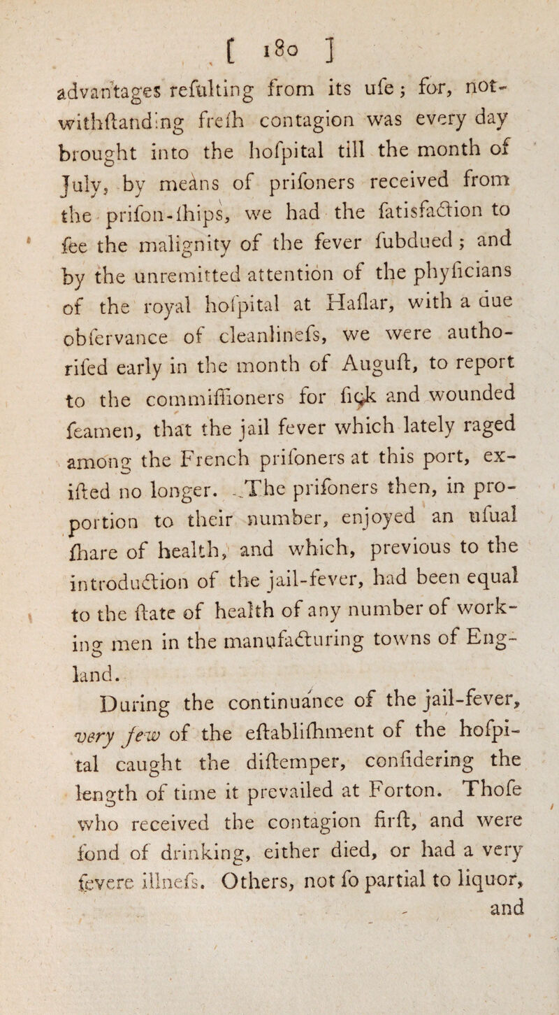 , C ‘8o ] advantages reftilting from its ufe; for, not- withftanding freih contagion was every day brought into the hofpital till the month of July, by means of prifoners received from the prifon-lhips, we had the fat is fa 61 ion to fee the malignity of the fever fubdued; and by the unremitted attention of the phyficians of the royal holpital at Haflar, with a due obfervance of cleanlinefs, we were autho- rifed early in the month of Auguft, to report to the commiffioners for fi^k and wounded feamen, that the jail fever which lately raged amona the French prifoners at this port, ex¬ ited no longer. -..The prifoners then, in pro¬ portion to their number, enjoyed an ufual fliare of health,' and which, previous to the introdudlion of the jail-fever, had been equal to the fiatc of health of any number of work¬ ing men in the manufadturing towns of Eng¬ land. During the continuance of the jail-fever, Jew of the effablilliment of the hofpi¬ tal caught the diftemper, confidering the length of time it prevailed at Forton. Thofe who received the contagion firft, and were fond of drinking, either died, or had a very fevere illnefs. Others, not fo partial to liquor, and