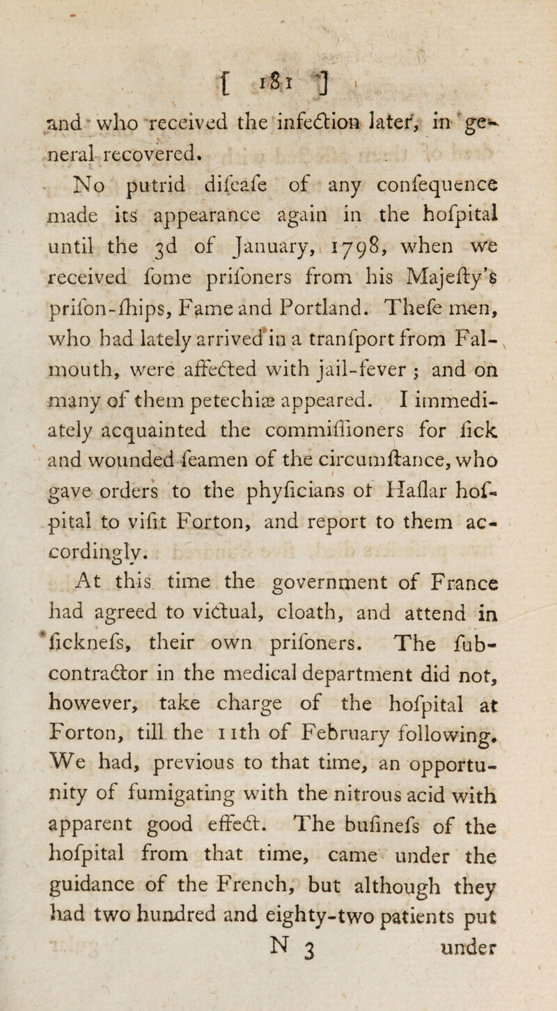[ iSi 1 . Tind * who received the infedllon later, in 'ge^^ neral recovered. No putrid difeafe of any confeqiience made its appearance again in the hofpital until the 3d of January, 1798, when we received fome prifoners from his Majefty's prifon-ihips. Fame and Portland. Thefe men, who bad lately arrivedhn a tranfport from Fal¬ mouth, were affedfed with jail-fever ; and on many of them petechias appeared. I itnmedi- ately acquainted the commiflioners for lick and wounded feamen of the circumftance, who gave orders to the phyficians ot Haflar hof¬ pital to vifit Forton, and report to them ac¬ cordingly. At this time the government of France had agreed to vidual, cloath, and attend in *fjcknefs, their own prifoners. The fub- contradlor in the medical department did not, however, take charge of the hofpital at Forton, till the nth of February following# We had, previous to that time, an opportu¬ nity of fumigating with the nitrous acid with apparent good effcdl. The bufmefs of the hofpital from that time, came under the guidance of the French, but although they Jiad two hundred and eighty-two patients put N 3 under