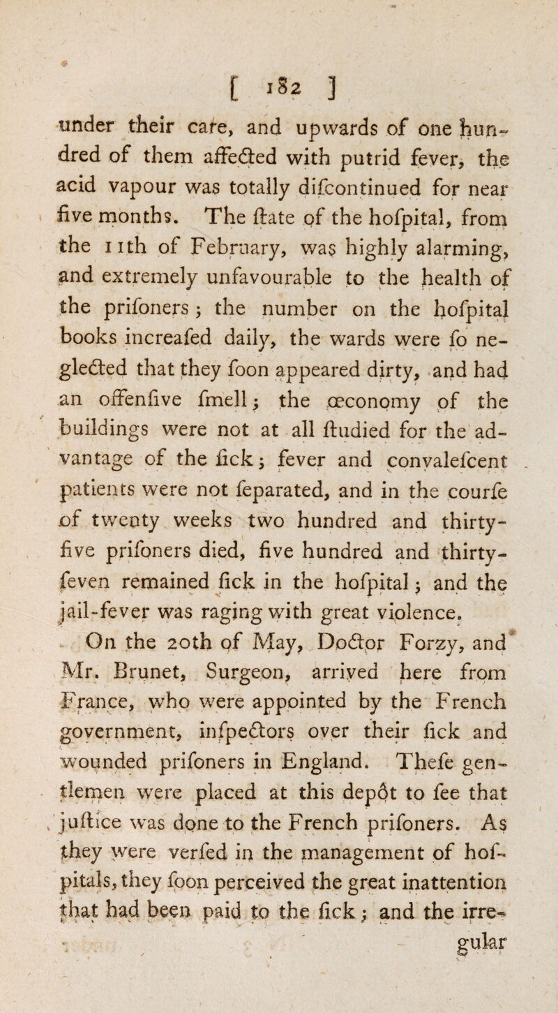 [ ] under their care, and upwards of one hun¬ dred of them affefled with putrid fever, the acid vapour was totally difcontinued for near five months. The ftate of the hofpital, from the iith of February, was highly alarming, and extremely unfavourable to the health of the prifoners ; the number on the hofpital books increafed daily, the wards were fo ne- gledted that they foon appeared dirty, arid had an offenfive fmell; the oeconomy of the buildings were not at all ftudied for the ad¬ vantage of the fick 5 fever and conyalefcent patients were not feparated, and in the courfe of tw^enty w^eeks two hundred and thirty- five prifoners died, five hundred and thirty- feven remained fick in the hofpital ^ and the jail-fever was raging with great violence. On the 20th of May, Dodpr Forzy, and Mr. Brunet, Surgeon, arrived here from France, w'ho w^ere appointed by the French government, infpeftors oyer their fick and wounded prifoners in England. Thefe gen¬ tlemen w'ere placed at this dep6t to fee that juftice was dpne to the French prifoners. As they were verfed in the management of hof- pitals, they foon perceived the great inattention that had been paid to the fick ^ and the irre- gular