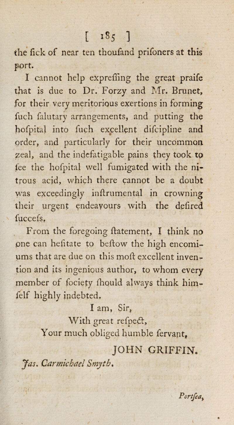the fick of near ten tho.ufand prifoners at this port. I cannot help expreffing the great praife that is due to Dr. Forzy and Mr. Brunet, for their very meritorious exertions in forming fuch falutary arrangements, and putting the hofpital into fuch excellent difcipline and order, and particularly for their uncommon zeal, and the indefatigable pains they took tp lee the hofpital well fumigated with the ni¬ trous acid, which there cannot be a doubt was exceedingly inftrumental in crowning their urgent endeavours with the defired fuccefs, From the foregoing ftatement, I think no one can hefitate to beftow the high encomi¬ ums that are due on this moft excellent invenr- tion and its ingenious author, to whom every member of fociety fhquld always think him- felf highly indebted, I am, Sir, With great refpeft. Your much obliged humble fervapt, JOHN GRIFFIN. Jas. Carmichael Smyths \ Portfedy \