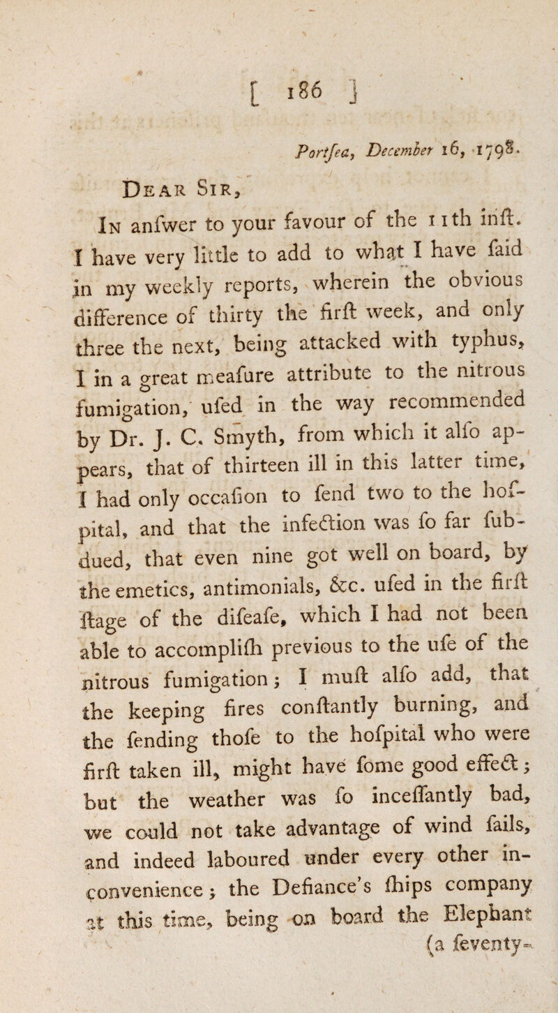 Porifea, Decemhet i6, Dear Sir, In anfwer to your favour of the i ith inft. I have very little to add to what I have faid in my weekly reports, wherein the obvious difference of thirty the firft week, and only three the next, being attacked with typhus, I in a great meafure attribute to the nitrous fumigation,' ufed in the way recommended by Dr. J. C. Smyth, from which it alfo ap¬ pears, that of thirteen ill in this latter time, I had only occafion to fend two to the hoi.- pital, and that the infedion was fo far fub- dued, that even nine got well on board, by the emetics, antimonials, &c. ufed in the firft ftage of the difeafe, which I had not been able to accomplifh previous to the ufe of the nitrous fumigation; I muft alfo add, that the keeping fires conftantly burning, and the fending thofe to the hofpital who were firft taken ill, might have fome good effed; but the weather was fo inceffantly bad, we could not take advantage of wind fails, and indeed laboured under every other in¬ convenience J the Defiance s fhips company at this time, being on board the Elephant (a feventy-.
