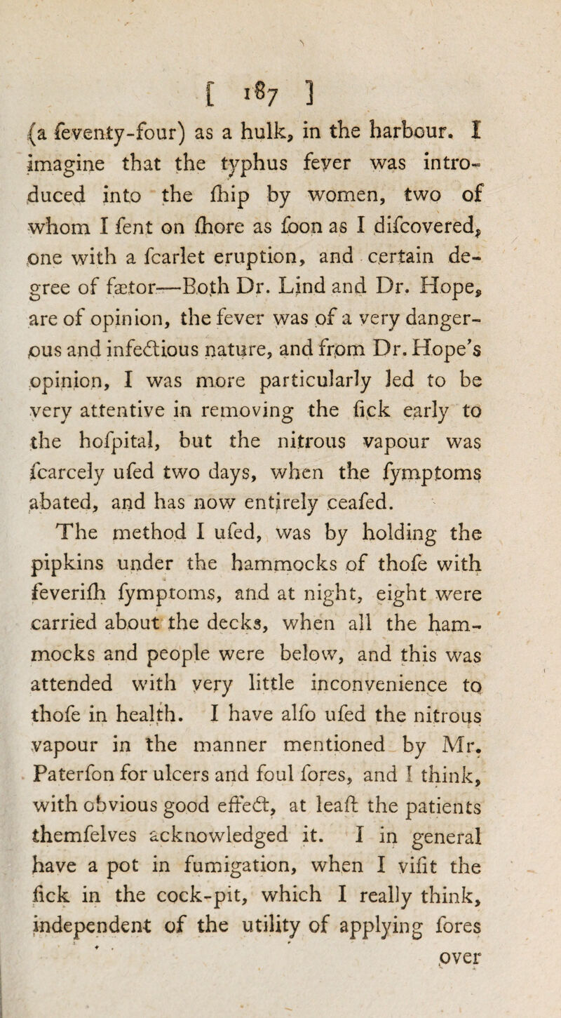 (a feventy-four) as a hulk, in the harbour, I imagine that the typhus fever was intro¬ duced into the Ihip by women, two of V whom I fent on ihore as foon as I difcovered, one with a fcarlet eruption, and certain de¬ gree of factor—Both Dr. Lind and Dr. Hope, are of opinion, the fever was of a very danger¬ ous and infectious nature, and frpm Dr. Hope's opinion, I was more particularly led to be very attentive in removing the tick early to the hofpital, but the nitrous vapour was fcarcely ufed two days, when the fyrnptoms abated, and has now entirely ceafed. The method I ufed, was by holding the pipkins under the hammocks of thofe with feverifh fyrnptoms, and at night, eight were carried about the decks, when all the ham¬ mocks and people were below, and this was attended with very little inconvenience tq thofe in health. I have alfo ufed the nitrous vapour in the manner mentioned by Mr. Paterfon for ulcers and foul fores, and I think, with obvious good effeCt, at leaf!: the patients themfelves acknowledged it. I in general have a pot in fumigation, when I vifit the fick in the cock-pit, which I really think, independent of the utility of applying fores » * over