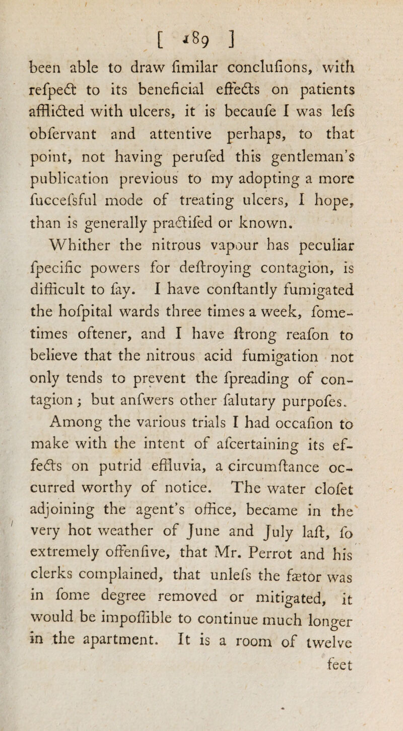 [ ^89 ] been able to draw fimllar conclufions, with refpedl to its beneficial effedls on patients afflidled with ulcers, it is becaufe I was lefs obfervant and attentive perhaps, to that point, not having perufed this gentleman’s publication previous to my adopting a more fuccefsful mode of treating ulcers, I hope, than is generally praftifed or known. Whither the nitrous vapour has peculiar fpecific powers for deftroying contagion, is difficult to fay. I have conftantly fumigated the hofpital wards three times a week, fome- times oftener, and I have ftrong reafon to believe that the nitrous acid fumigation not only tends to prevent the fpreading of con¬ tagion ; but anfwers other falutary purpofes. Among the various trials I had occafion to make with the intent of afcertaining its ef- fefts on putrid effluvia, a circumflance oc¬ curred worthy of notice. The water clofet adjoining the agent’s office, became in the very hot weather of June and July laft, fo extremely offenfive, that Mr. Perrot and his clerks complained, that unlefs the fetor was in fome degree removed or mitigated, it would be impoffible to continue much longer in the apartment. It is a room of twelve feet