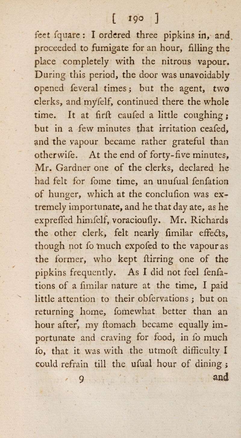 feet Iquare: I ordered three pipkins in, and. proceeded to fumigate for an hour, filling the place completely with the nitrous vapour. During this period, the door was unavoidably opened feveral times; but the agent, two clerks, and myfelf, continued there the whole time. It at firft caufed a little coughing; but in a few minutes that irritation ceafed, and the vapour became rather grateful than otherwife. At the end of forty-five minutes, Mr. Gardner one of the clerks, declared he had felt for feme time, an unufual fenfation of hunger, which at the conclufion was ex¬ tremely importunate, and he that day ate, as he exprefied himfelf, voracioufly. Mr. Richards the other clerk, felt nearly fimilar effedts, though not fo tnuch expofed to the vapour as the former, who kept ftirring one of the pipkins frequently. As I did not feel fenfa- tions of a fimilar nature at the time, I paid little attention to their obfervations ; but on returning home, fomewhat better than an hour afte/, my ftomach became equally im¬ portunate and craving for food, in fo much fo, that it was with the utmoft difficulty I could refrain till the ufual hour of dining ; / q ^ixd
