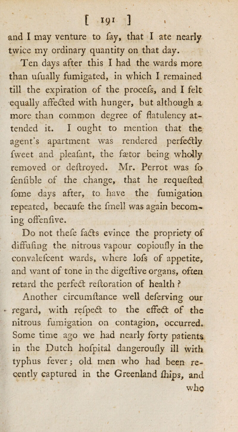 and I may venture to fay, that I ate nearly twice my ordinary quantity on that day. Ten days after this I had the wards more than ufually fumigated, in which I remained till the expiration of the procefs, and I felt equally affected with hunger, but although a more than common degree of flatulency at¬ tended it. I ought to mention that the agent’s apartment was rendered perfed;ly fweet and pleafant, the factor being wholly removed or deftroyed. Mr. Perrot was fo fenfible of the change, that he requeflied fome days after, to have the fumigation repeated, becaufe the fmell was again becom-* ing ofFenflve. Do not thefe fadls evince the propriety of diffuflng the nitrous vapour copioufly in the convalefcent wards, where lofs of appetite, and want of tone In the digeftive organs, often retard the perfect reftoration of health ? Another circumftance well deferving our • regard, with refpedt to the efFedt of the nitrous fumigation on contagion, occurred. Some time ago we had nearly forty patients in the Dutch hofpital dangeroufly ill with typhus fever; old men who had been re¬ cently captured in the Greenland Ihips, and who