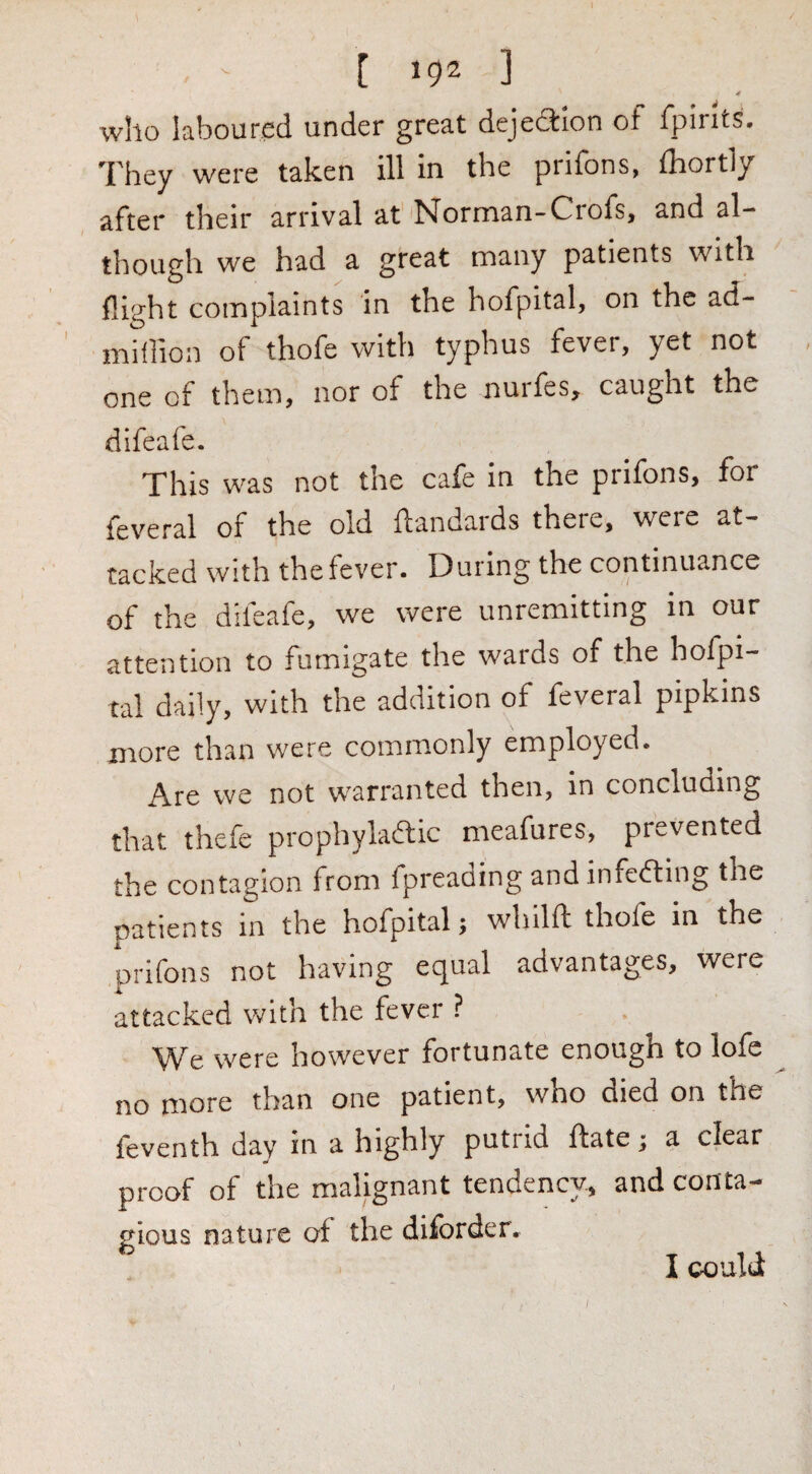 [ 19Z ] 4 who laboured under great dejection of fpints. They were taken ill in the prifons, fhortly after their arrival at' Norman-Crofs, and al¬ though we had a great many patients with flight complaints in the hofpital, on the ad- million of thofe with typhus fever, yet not one of them, nor of the nuifes, caught the difeafe. This was not the cafe in the prifons, for feveral of the old flandards there, were at¬ tacked with the fever. During the continuance of the difeafe, we were unremitting in our attention to fumigate the wards of the hofpi¬ tal daily, with the addition of feveral pipkins more than were commonly employed. Are we not warranted then, in concluding that thefe prophylactic meafures, prevented the contagion from fpreading andinfefting the patients in the hofpital; whilft thofe in the prifons not having equal advantages, were attacked with the fever ? We were however fortunate enough to lofc no more than one patient, who died on the feventh day in a highly putrid ftate; a clear proof of the malignant tendency, and conta¬ gious nature of the diforder. I could