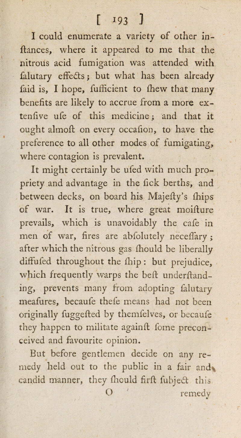 I I could enumerate a variety of other in- fiances, where it appeared to me that the nitrous acid fumigation was attended with falutary effedls; but what has been already faid is, I hope, fufficient to fhew that many benefits are likely to accrue from a more ex- tenfive ufe of this medicine; and that it ought almoft on every occafion, to have the preference to all other modes of fumigating, where contagion is prevalent. It might certainly be ufed with much pro¬ priety and advantage in the fick berths, and between decks, on board his Majefty’s (hips of war. It is true, where great moifture prevails, which is unavoidably the cafe in men of war, fires are abfolutely neceflary; after which the nitrous gas fhould be liberally diffufed throughout the fhip: but prejudice, which frequently warps the beft underftand- ing, prevents many from adopting falutary meafures, becaufe thefe means had not been originally fuggefted by themfelves, or becaufe they happen to militate againft fome precon¬ ceived and favourite opinion. But before gentlemen decide on any re¬ medy held out to the public in a fair and\ candid manner, they lliould firft fubjedt this O ' remedy ¥