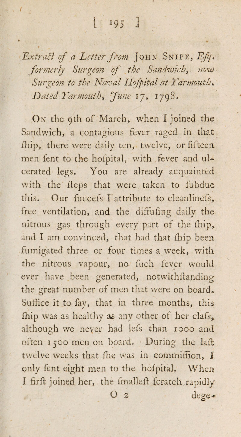 / / [ 195 ] ExitraSI of' a Letter from John Snipe, Efq* formerly Surgeon of the Sandwich^ now- Surgeon to the Naval Hofpital at Tdnnouth^ Dated Yarmouth^ June 17, 1798. / On the 9th of March, when I joined the Sandwich, a contagious fever raged in that iliip, there were daily ten, twelve, or fifteea men fent to the hofpital, with fever and ul¬ cerated legs. You are already acquainted with the fteps that were taken to fubdue this. Our fuccefs Fattribute to cleanlinefs, free ventilation, and the difFufing daily the nitrous gas through every part of the fliip, and I am convinced, that had that iliip been fumigated three or four times a week, with the nitrous vapour, no fuch fever w'ould ever have been generated, notwithilanding the great number of men that were on board. Suffice it to fay, that in three months, this fhip was as healthy as any other of her clafs, although we never had lefs than 1000 and often 1500 men on board. - During the laffi twelve weeks that ffie was in commiffion, I only fent eight men to the hofpitaL When J firil joined her, the fmallefl fcratch rapidly O 2 dege-*
