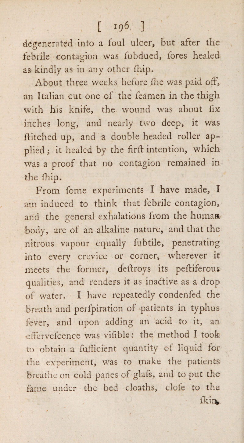 , [ 196. ] degenerated into a foul ulcer, but after the febrile contagion was fubdued, fores healed as kindly as in any other fhip. About three weeks before dae was paid off, an Italian cut one of the feamen in the thigh with his knife, the wound was about fix inches long, and nearly two deep, it was ditched up, and a double headed roller ap¬ plied; it healed by the firft intention, which was a proof that no contagion remained in the fhip. From fome experiments I have made, I am induced to think that febrile contagion, and the general exhalations from the humaa body, are of an alkaline nature, and that the nitrous vapour equally fubtile, penetrating into every crevice or corner, wherever it meets the former^ deftroys its peftiferous qualities, and renders it as inactive as a drop of water. I have repeatedly condenfed the breath and perfpiration of -patients in typhus fever, and upon adding an acid to it, an effervefcence was vifible: the method I took to obtain a fufficient quantity of liquid for the experiment, was to make the patients breathe on cold panes of glafs, and to put the fame under the bed cloaths, clofe to the fkii^ t
