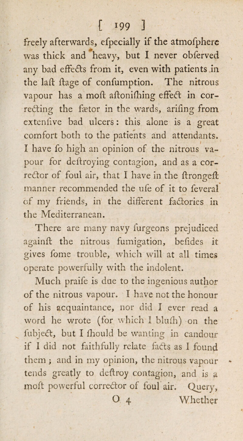 freely afterwards, efpecially if the atmofpherc was thick and heavy, but I never obferved any bad effedls from it, even with patients in the laft fliage of confumption. The nitrous vapour has a moft aflonifliing effeft in cor- redling the fetor in the wards, arifing from extenfive bad ulcers: this alone is a great comfort both to the patients and attendants. I have fo high an opinion of the nitrous va¬ pour for dcftroying contagion, and as a cor- redtor of foul air, that I have in the ftrongeft manner recommended the ufe of it to feveral of my friends, in the dilferent factories in the Mediterranean. There are many navy furgeons prejudiced againft the nitrous fumigation, befides it gives fome trouble, which will at all timevS operate powerfully with the indolent. Much praife is due to the ingenious author of the nitrous vapour. I have not the honour of his acquaintance, nor did I ever read a word he wrote (for which 1 blufh) on the fubjeft, but I fhould be wanting in candour if 1 did not faithfully relate facfs as I found them ; and in my opinion, the nitrous vapour tends greatly to deftroy contagion, and is a moft powerful corredtor of foul air. Query, O 4 Whether
