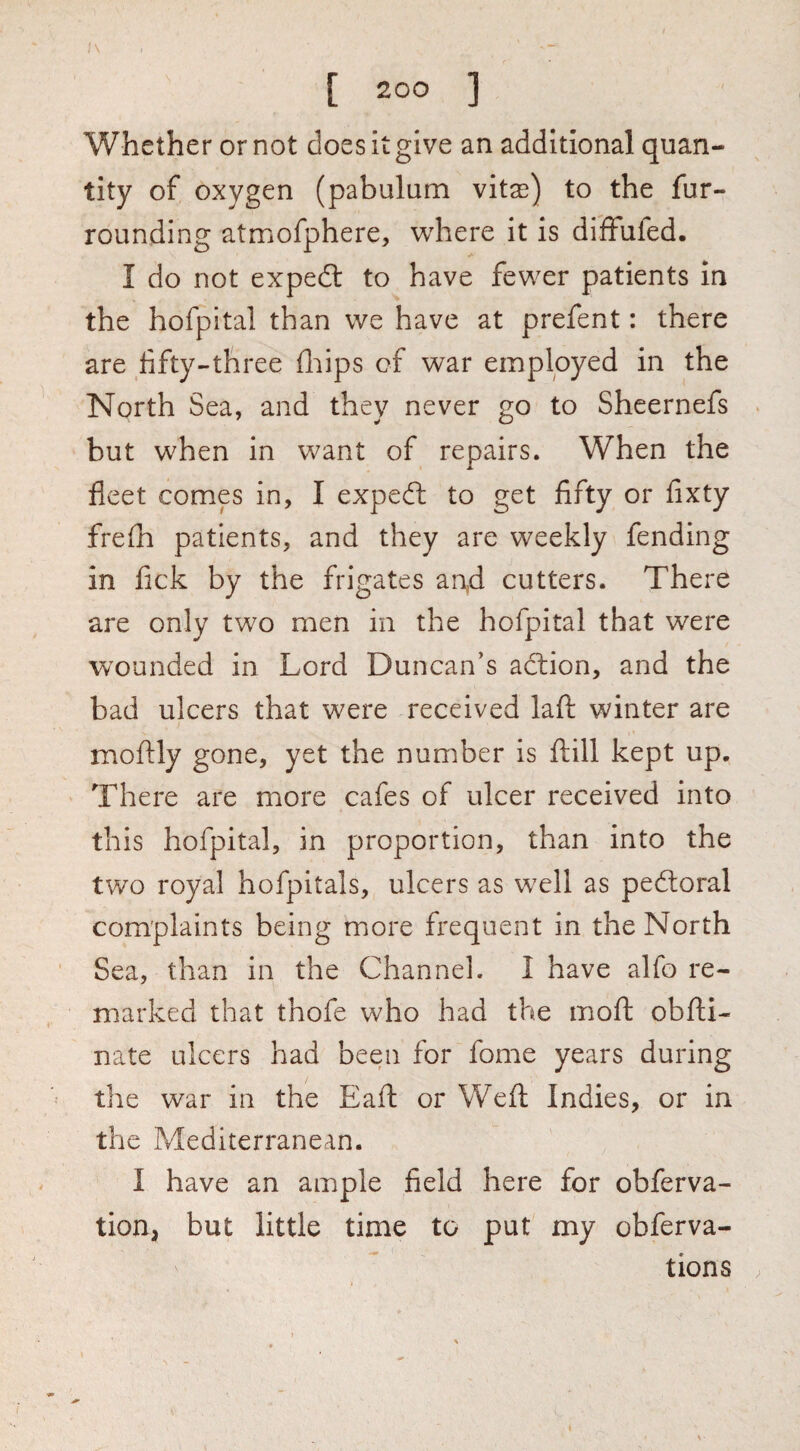 Whether or not does it give an additional quan¬ tity of oxygen (pabulum vitas) to the fur¬ rounding atmofphere, wdiere it is diffufed. I do not expedt to have few^er patients in the hofpital than we have at prefent: there are fifty-three fliips of war employed in the North Sea, and they never go to Shcernefs but when in want of repairs. When the fleet comes in, I expeft to get fifty or fixty frefh patients, and they are weekly fending in fick by the frigates an,d cutters. There are only two men in the hofpital that were wounded in Lord Duncan’s action, and the bad ulcers that were received lafl: winter are moftly gone, yet the number is ftill kept up. There are more cafes of ulcer received into this hofpital, in proportion, than into the two royal hofpitals, ulcers as well as pedtoral complaints being more frequent in the North Sea, than in the Channel. 1 have alfo re¬ marked that thofe who had the moft obfti- nate ulcers had been for fome years during the war in the Eaft or Weft Indies, or in the Mediterranean. I have an ample field here for obferva- tion, but little time to put my obferva- tions ,