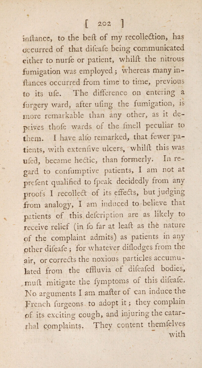 inilancc, to the bell: of my recolledion, has occurred of that difeafe being communicated either to nurfe or patient, whilll the nitrous fumigation was employed ^ whereas many in- ftances occurred from time to time, previous to its ufe. The difference on entering a Jbrgery ward, after ufing the fumigation, is more remarkable than any other, as it de¬ prives thofe wards of tiie Imell peculiar to them. I have aUb remarked, that fewer pa¬ tients, with extenfive ulcers, whilft this was ufed, became hedtic, than formerly. In re¬ gard to confumptivc patients, I am not at prefent qualified to fpcak decidedly from any proofs I recoika; of its effeas, but judging from analogy, I am iiidiiced to believe that patients of this defcription are as likely to receiv^e relief (in fo far at leafl as the nature of the complaint admits) as patients in any other difeafe 5 for whatever oiflodges fiom the air, or correas the noxious pat tides accumu¬ lated from the effluvia of difeafed bodies. muft mitigate the lymptoms or this Qifeafe. No arguments I am mafter of can induce the French furgeons to adopt it; they complain^ of its exciting cough, and injuring the catar¬ rhal complaints. They content themlelves
