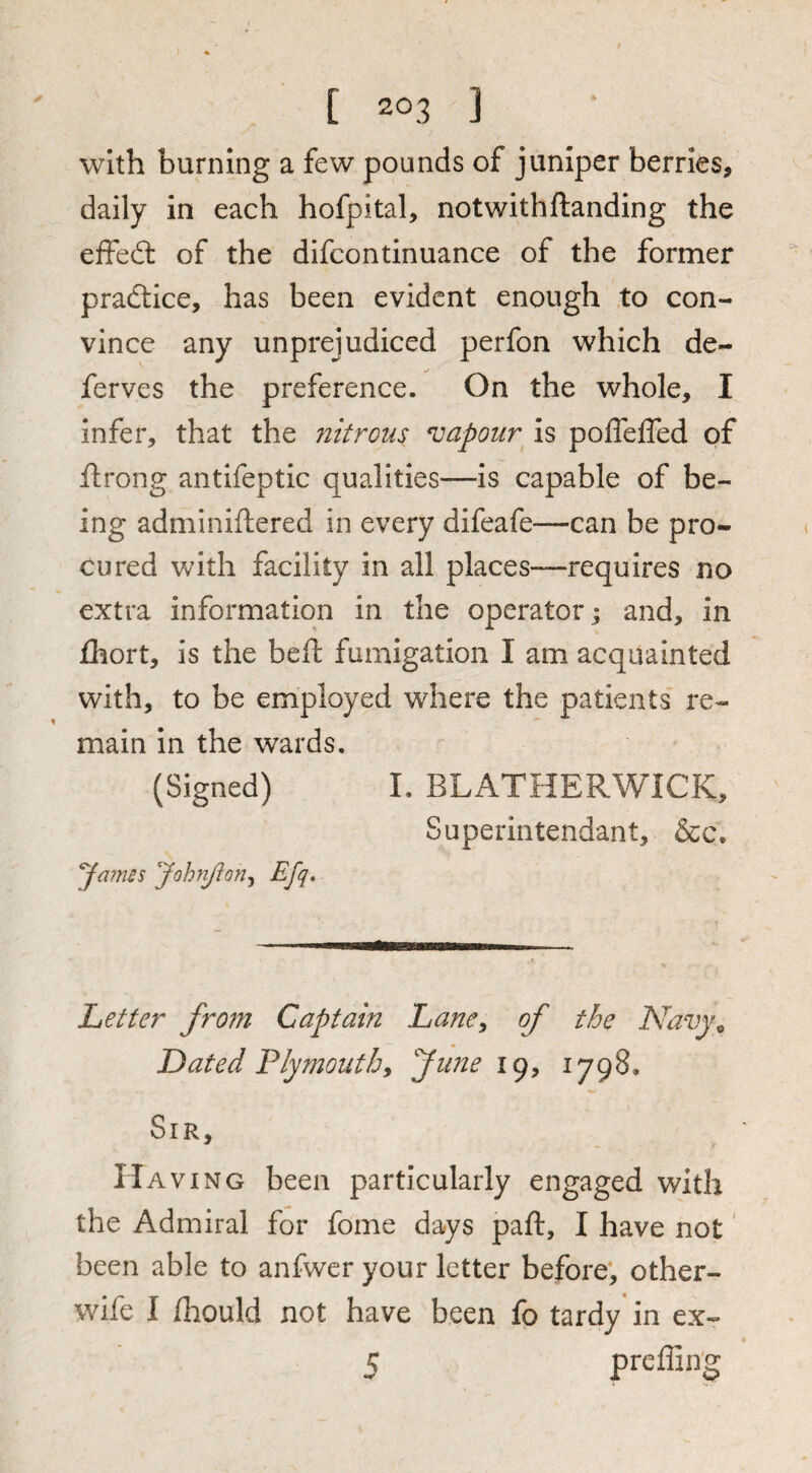 with burning a few pounds of juniper berries, daily in each hofpital, notwithftanding the effedl of the dlfcontinuance of the former practice, has been evident enough to con¬ vince any unprejudiced perfon which de- ferves the preference. On the whole, I infer, that the ?iitrous vapour is poflefled of ftrong antifeptic qualities—is capable of be¬ ing adminiftered in every difeafe—can be pro¬ cured with facility in all places—requires no extra information in the operator; and, in fhort, is the beft fumigation I am acquainted with, to be employed where the patients re¬ main In the wards. (Signed) I. BLATHERWICK, Superintendant, &c. James JohnJIon^ Efq, Letter from Captain Lane^ of the Navy^ Dated Plymouth, June 19, 1798. Sir, Having been particularly engaged with the Admiral for fome days paft, I have not' been able to anfwer your letter before, other- wife I fhould not have been fo tardy in ex- 5 preffing