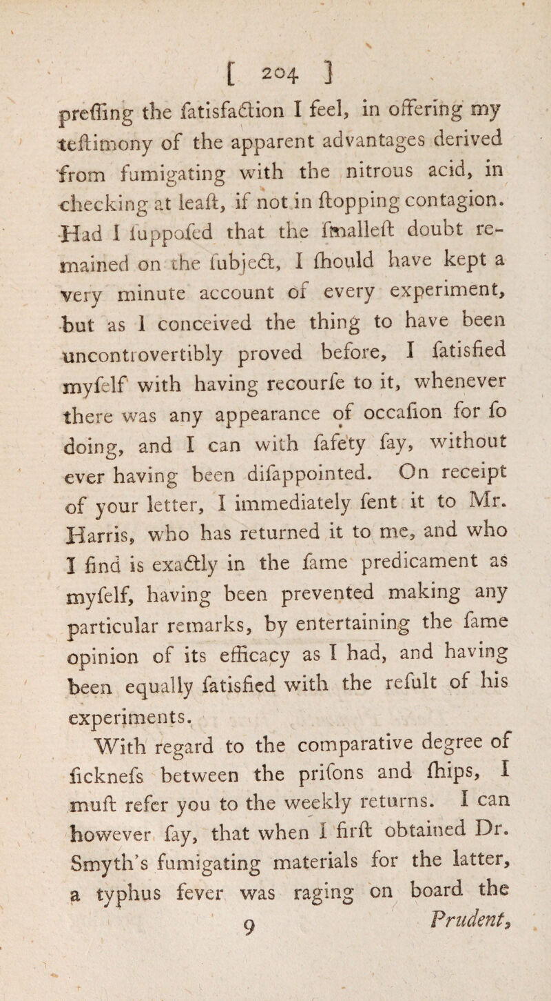 preffing the fatlsfaftion I feel, in offering my teftimony of the apparent advantages derived ■from fumigating with the nitrous acid, in checking at leaft, if not in flopping contagion. •Had 1 luppofed that the fmalleft doubt re¬ mained on the fubjed:, I fhould have kept a very minute account of every experiment, •but as 1 conceived the thing to have been uncontrovertibly proved before, I fatisfied myfelf with having recourfe to it, whenever there was any appearance of occafion for fo doing, and I can with fafety fay, without ever having been difappolnted. On receipt of your letter, I immediately fent it to Mr. Harris, who has returned it to me, and who I find is exadlly in the fame predicament as myfelf, having been prevented making any particular remarks, by entertaining the fame opinion of its efficacy as I had, and having been equally fatisfied with the refult of his experiments. With regard to the comparative degree of ficknefs between the prifons and fhips, I muft refer you to the weekly returns. I can however fay, that when I firfl obtained Dr. Smyth’s fumigating materials for the latter, a typhus fever was raging on board the Q Prudent^