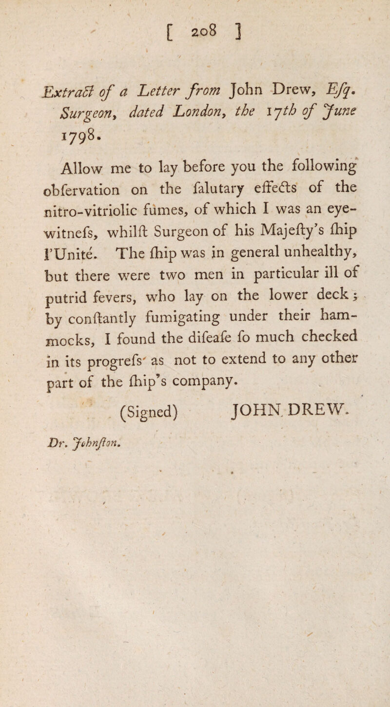 ExtraSl of a Letter from John Drew, Efq. Surgeon, dated London, the ijth of June 1798. Allow me to lay before you the following obfervation on the falutary effects of the nitro-vitriolic fiimes, of which I was an eye- witnefs, whilft Surgeon of his Maje%’s ihip i’Unite. The fliip was in general unhealthy, but there were two men in particular ill of putrid fevers, who lay on the lower deck; by conftantly fumigating under their ham¬ mocks, I found the difeafe fo much checked in its progrefs' as not to extend to any other part of the {hip’s company. ' . (Signed) JOHN. DREW. Dr, JhhnflQn,