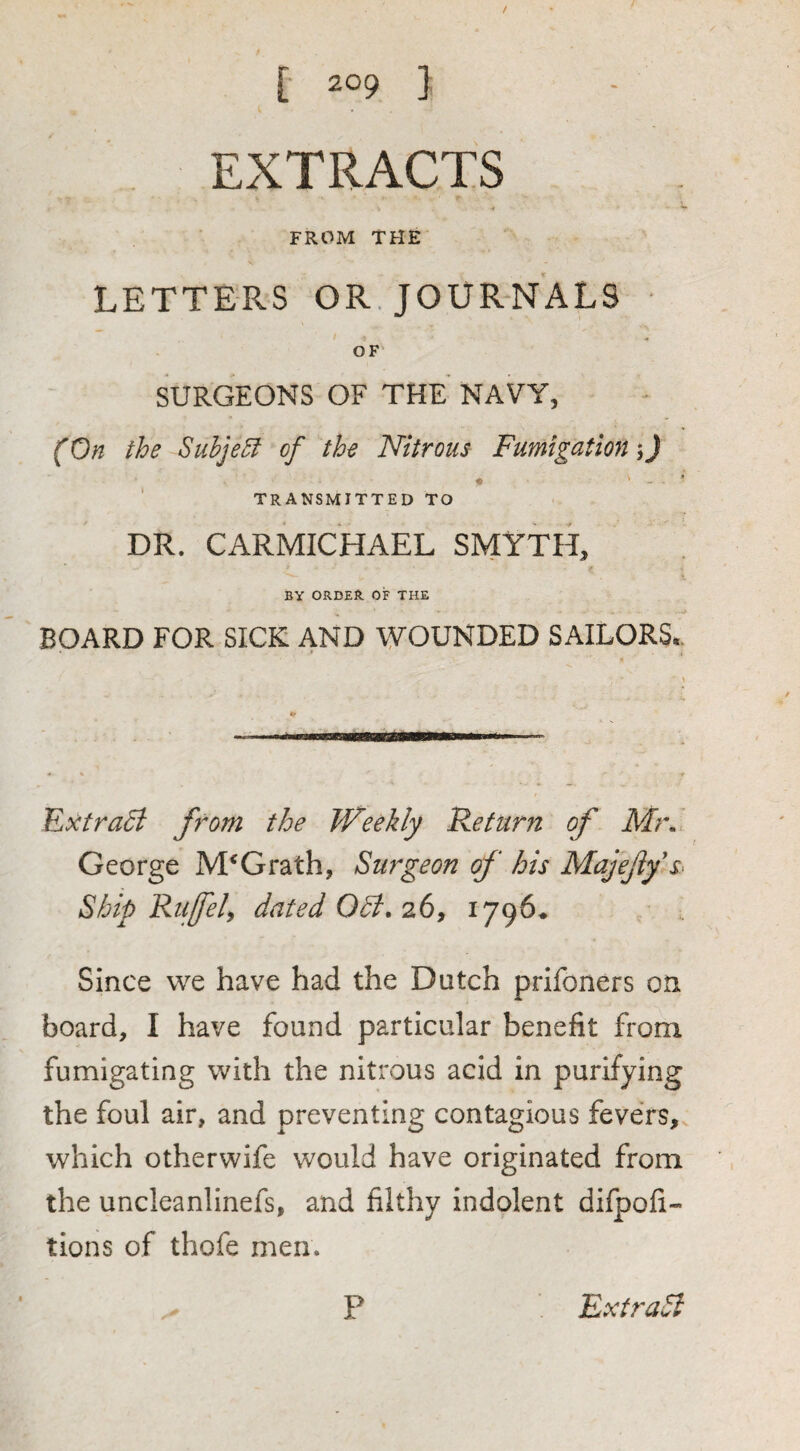 EXTRACTS •# *• FROM THE LETTERS OR. JOURNALS ■ OF' SURGEONS OF THE NAVY, (On the Subject of the Nitrous Fumigation-,) TRANSMITTED TO DR. CARMICHAEL SMYTH, BY ORDER OF THE BOARD FOR SICK AND WOUNDED SAILORS*. Extra^ fiom the Weekly Return of Mr.I George McGrath, Surgeon of his Majejlfss Ship Riiffel^ dated OB, 2.6^ ^79^* Since we have had the Dutch prifoners on. board, I have found particular benefit from fumigating with the nitrous acid in purifying the foul air, and preventing contagious fevers,, which otherwife would have originated from the uncleanlinefs, and filthy indolent difpofi- tions of thofe men.