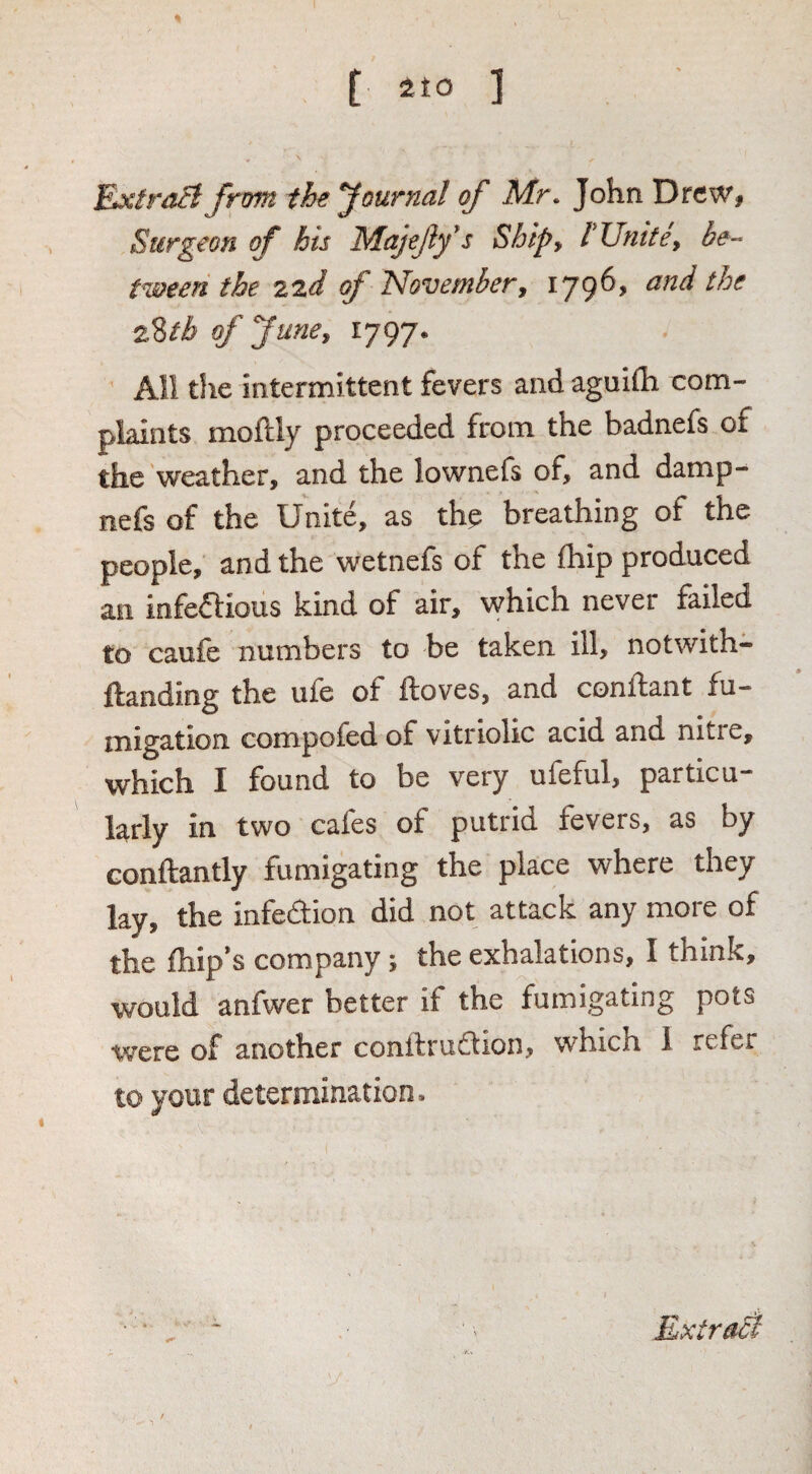 [ ] Exira^Jrom the journal of Mr. John Drew, Surgeon of his Majejiy^s Shipy rUmte, be-- tween the 2zd of Novembery 1796, and the 22th of Jimey 1797. ^ All the intermittent fevers and aguifli com¬ plaints moftly proceeded from the badnefs of the'weather, and the lownefs of, and damp- nefs of the Unite, as thp breathing of the people, and the wetnefs of the fhip produced an infeaious kind of air, which never failed to caufe numbers to be taken ill, notwith- ifanding the ufe of itoves, and condant fu¬ migation compofed of vitriolic acid and nitre, which I found to be very ufeful, particu¬ larly in two cafes of putrid fevers, as by Gonftantly fumigating the place where they lay, the infedion did not attack any more of the fhip*s company 5 the exhalations, I think, would anfwer better if the fumigating pots were of another conilrudion, which 1 refer to your determination.