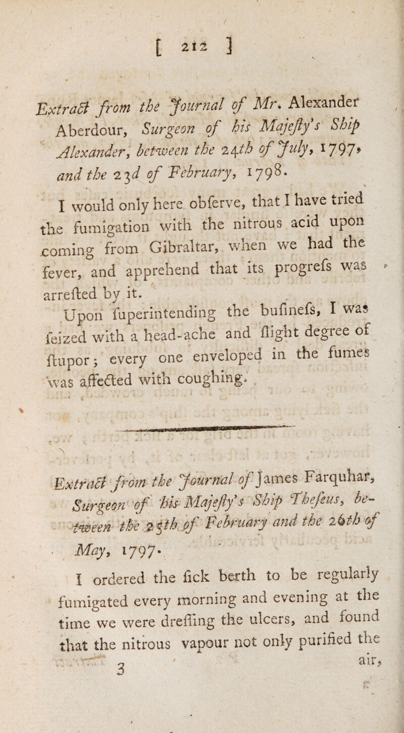 t 2*2 ] I Ej^troSt front the yournal of Mr* Alexander Aberdour, Surgeon of his Majefty s Ship Alexander, betiveen the 2\th offuly, i797» and the I'^d of February, 1798. I would only here obferve, that I have tried the fumigation with the nitrous acid upon coming from Gibraltar, when we had the fever, and apprehend that its progrefs was ► arrefted by it. Upon fuperintending the bufinefs, I was ieized with a head-ache and flight degree of fliipor y every one enveloped in the fumes was afFcdted with coughing. Extras from the Journal James Farquhaf^ Surgeon‘of ‘Ms-Majejiys Ship ll^hefeusy be¬ tween the 2^th pf February and the oj Majy 1797- I ordered the lick berth to be regularly fumigated every morning and evening at the time we were dreffing the ulcers, and found that the nitrous vapour not only purified the . o sir.