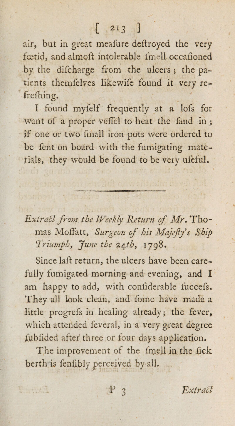 air, but in great meafure dcftroyed the very fcetid, and almoft intolerable fmell occafioned by the difcharge from the ulcers 5 the pa¬ tients themfelves likewife found it very re-  frelhing. I found myfelf frequently at a lofs for want of a proper veffel to heat the fand in ; jf one or two fmall iron pots were ordered to be fent on board with the fumi^atin^ mate- rials, they would be found to be very ufeiuh ILxtraB from the Weekly Return of Mr. Tho¬ mas Moffatt, Surgeon of his Majefys Ship Triumphy fune the 2^tby 1798. Since laft return, the ulcers have been care¬ fully fumigated morning and evening, and I' am happy to add, with conliderable fuccefs. They all look clean, and fome have made a little progrefs in healing already; the fever, which attended feveral, in a very great degree fublided after three or four days application. The improvement of the frnell in the fick berth is fenfibly perceived by all.