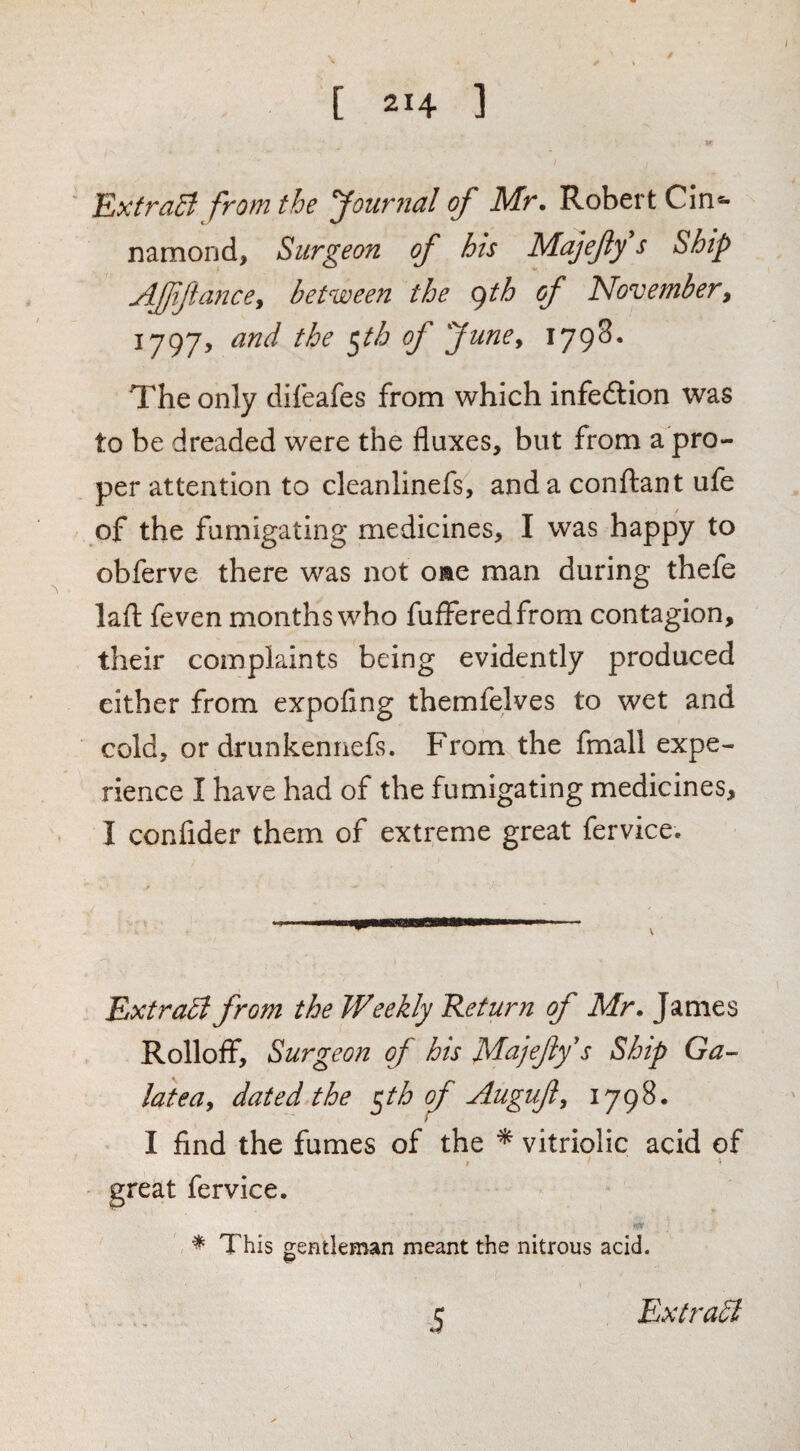 ExfraB from the Journal of Mr. Robert Cin- namond, Surgeon of his Majefty s Ship Affifiance^ between the gth of November, 1797, and the ^th of JunOy 179^* The only difeafes from which infedtion was to be dreaded were the fluxes, but from a pro¬ per attention to cleanlinefs, and a conftant ufe of the fumigating medicines, I was happy to obferve there was not oae man during thefe lafl: feven months who fufferedfrom contagion, their complaints being evidently produced either from expofing themfelves to wet and cold, or drunkennefs. From the fmall expe¬ rience I have had of the fumigating medicines, I confider them of extreme great fervice. \ ExtraB from the Weekly Return of Mr. James Rolloff, Surgeon of his Majefy's Ship Ga¬ latea, dated the ^th of Auguf, 1798. I find the fumes of the ^ vitriolic acid of great fervice. * This gentleman meant the nitrous acid. 5