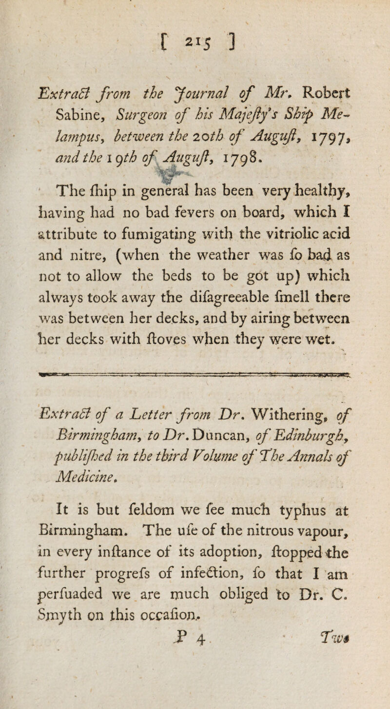 Extract from the fournal of Mr» Robert Sabine, Surgeon of his Majejlf s Ship Me^ lampusy between the 2oth of Augift^ 1797# and the i ojth of Augiijly 1798. The fliip in general has been very healthy, liaving had no bad fevers on board, which I attribute to fumigating with the vitriolic acid and nitre, (when the weather was fo bad as not to allow the beds to be got up) which always took away the difagreeable fmell there was between her decks, and by airing between her decks with ftoves when they were wet. Extrabi of a Letter from Dr. Withering, of Birmingham^ Duncan, of Edinburghy publifed in the third Volume of f he Annals of . Medicine^ \ It is but feldom we fee much typhus at Birmingham. The ufe of the nitrous vapour, in every inftance of its adoption, flopped the further progrefs of infection, fo that I am perfuaded we are much obliged to Dr. C. Smyth on this occafiom P 4. ■ Twi