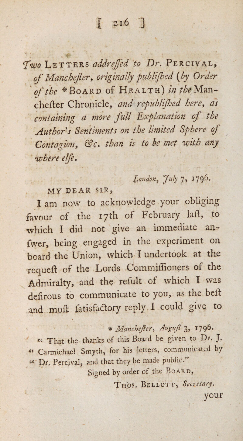1 2»6 ] Letters addreJJ'ed to Dr, Percival, of Manchefier^ originally puhlifhed (by Or der ' of the ^ Board of Health) in the Mm- chefter Chronicle, and republijhed here, as containing a more full Explanation of the Author s Sentiments on the limited Sphere of Contagion, &c. than is to be met with any where elfe. l^ondQYi, July 7, I79^* MY DEAR SIR, I am now to acknowledge your obliging favour of the 17th of February laft, to which I did not give an immediate an- fwer, being engaged in the experiment on board the Union, which I undertook at the requeft of the Lords Commiffioners of the Admiralty, and the refult of which I was delirous to communicate to you, as the belt and moft fatisfaftory reply I could give to * Manchejler^ Auguji 3? That the thanks of this Board be given to Dr. J. Carmichael Smyth, for his letters, communicated by I)r. Percival, and that they be made public. Signed by order of the Board, Thos. Bellott, Secretary, your I