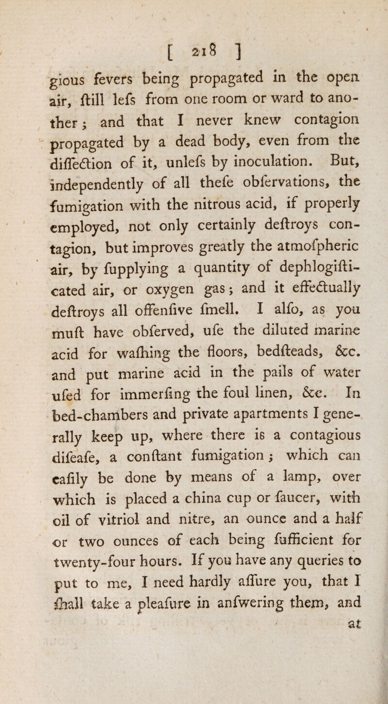 gious fevers being propagated in the open air, Hill lefs from one room or ward to ano¬ ther } and that I never knew contagion propagated by a dead body, even from the dilTedtion of it, unlefs by inoculation. But, independently of all thefe obfervations, the fumigation with the nitrous acid, if properly employed, not only certainly deftroys con¬ tagion, but improves greatly the atmofpheric air, by fupplying a quantity of dephlogifti- cated air, or oxygen gas; and it effedually deftroys all offenfive fmell. I alfo, as you muft have obferved, ufe the diluted marine acid for wafhing the floors, bedfteads. See. and put marine acid in the pails of water ufed for immerfing the foul linen. See. In bed-chambers and private apartments I gene¬ rally keep up, where there is a contagious difeafe, a conftant fumigation j which can calily be done by means of a lamp, over which is placed a china cup or faucer, with oil of vitriol and nitre, an ounce and a half or two ounces of each being fufficient for twenty-four hours. If you have any queries to put to me, I need hardly affure you, that I Ihall take a pleafurc in anfwering them, and at