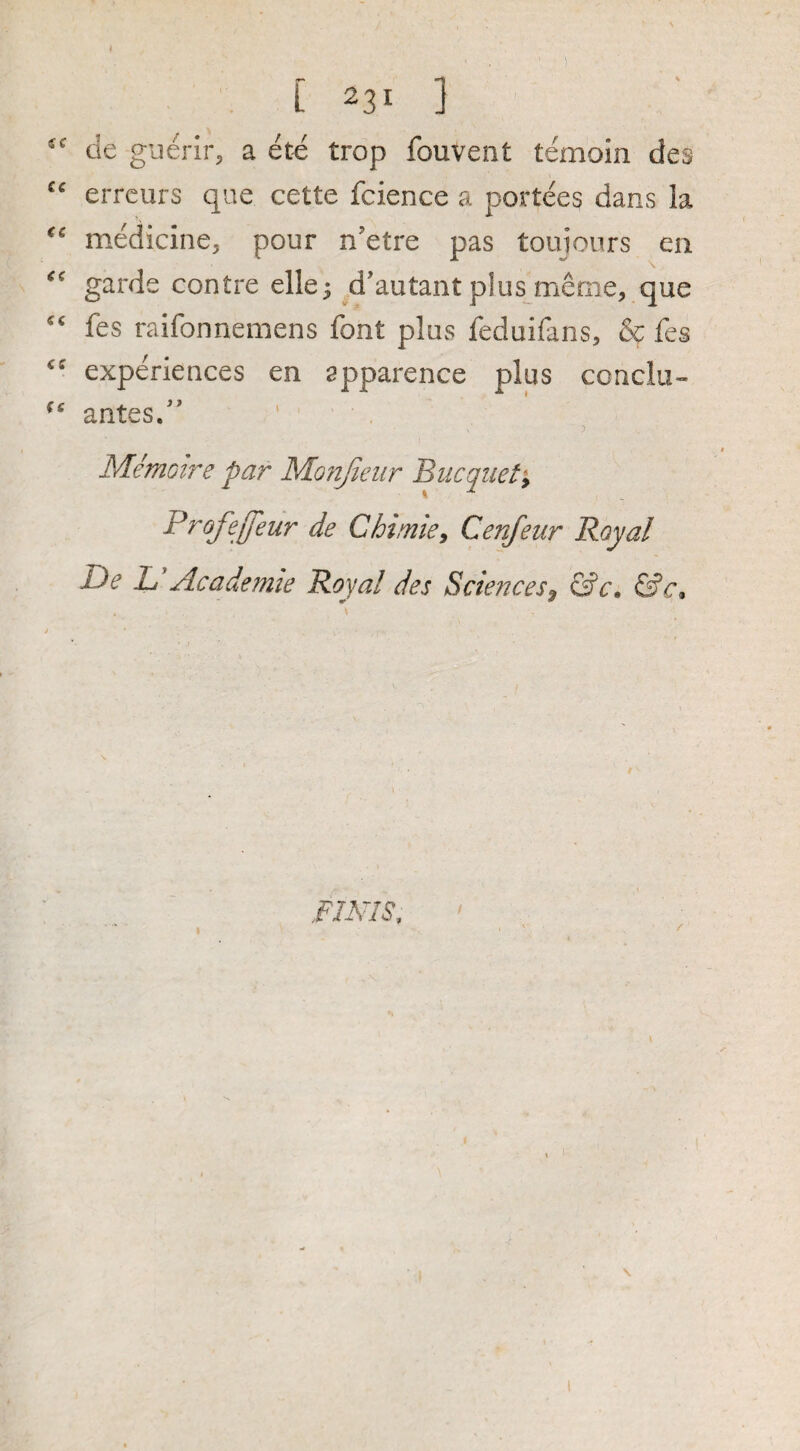 de giierir^ a ete trop fouvent temoin des errcurs qiie cette fcience a portees dans la medicine, pour n'etre pas touiours en garde centre elle^ ^d’autant plus merne, que fes raifonnemens font plus feduifans, & fes experiences en apparence plus conclu- antesd' > Memotf'e par Monjieiir 'Bucqiiety Profejfeur de Chimicy Cenfeur Royal De D Academie Royal des Sciencesy &c, &c» fIMS,