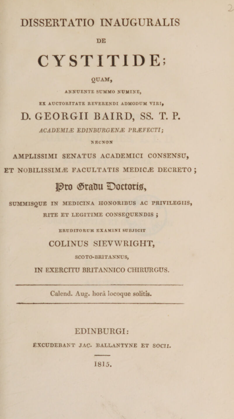 2 DISSERTATIO INAUGURALIS DE CYSTITIDE; QUAM, ANNUENTE SUMMO NUMINE, EX AUCTORITATE REVERENDI ADMODUM VIRI, D. GEORGII BAIRD, SS. T. P. ACADEMI.E EDINBURGENJE PRAEFECTI; NRCNON AMPLISSIMI SENATUS ACADEMICI CONSENSU, ET NOBILISSIMAE FACULTATIS MEDICaE DECRETO ; pro ®ranu tDoctorig, SUMMISQUE IN MEDICINA HONORIBUS AC PRIVILEGIIS, RITE ET LEGITIME CONSEQUENDIS ; ERUDITORUM EXAMINI SUBJICIT COLINUS SIEVWRIGHT, SCOTO-BR1TANNUS, IN EXERCITU BRITANNICO CHIRURGUS. Calenti. Aug. hora locoque solitis. EDINBURGI: EXCUDEBANT JAC. BALLANTYNE ET SOCII. 1815