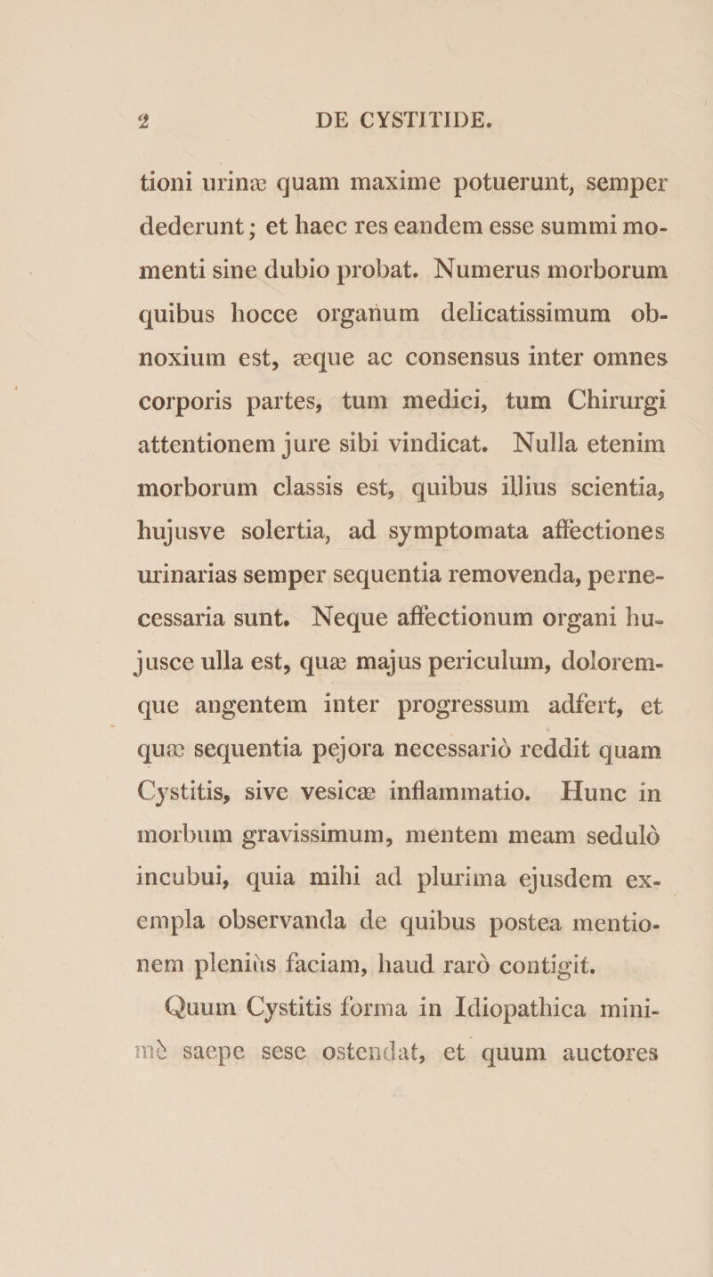 tioni urinas quam maxime potuerunt, semper dederunt; et haec res eandem esse summi mo¬ menti sine dubio probat. Numerus morborum quibus hocce organum delicatissimum ob¬ noxium est, aeque ac consensus inter omnes corporis partes, tum medici, tum Chirurgi attentionem jure sibi vindicat. Nulla etenim morborum classis est, quibus illius scientia, hujusve solertia, ad symptomata affectiones urinarias semper sequentia removenda, perne¬ cessaria sunt. Neque affectionum organi hu- jusce ulla est, quae majus periculum, dolorem¬ que angentem inter progressum adfert, et quae sequentia pejora necessario reddit quam Cystitis, sive vesica' inflammatio. Hunc in morbum gravissimum, mentem meam sedulo incubui, quia mihi ad plurima ejusdem ex¬ empla observanda de quibus postea mentio¬ nem plenius faciam, haud raro contigit. Quum Cystitis forma in Idiopathica mini¬ mi saepe sese ostendat, et quum auctores