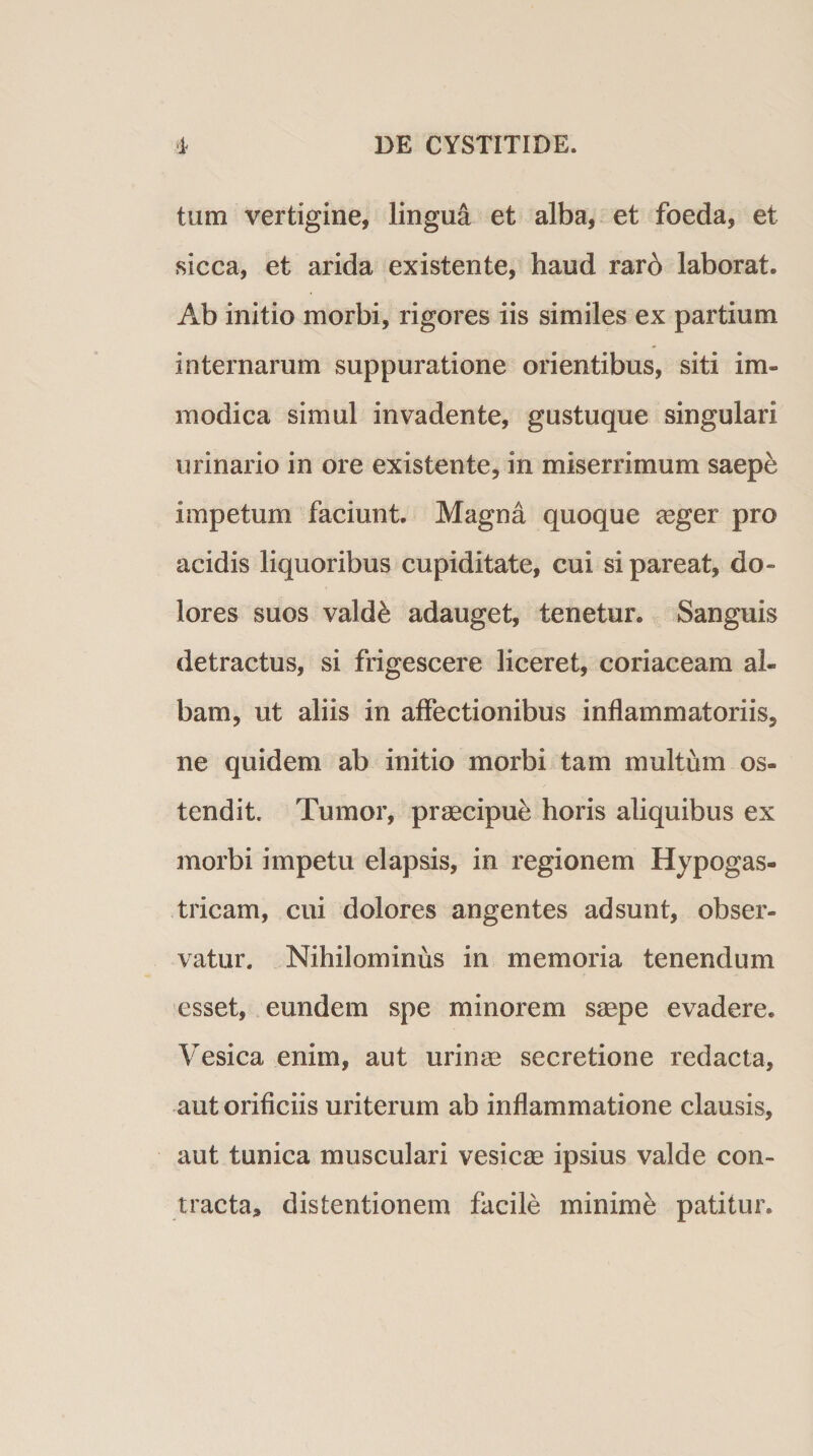 tum vertigine, lingua et alba, et foeda, et sicca, et arida existente, haud rar6 laborat. Ab initio morbi, rigores iis similes ex partium internarum suppuratione orientibus, siti im¬ modica simul invadente, gustuque singulari urinario in ore existente, in miserrimum saepe impetum faciunt. Magna quoque agger pro acidis liquoribus cupiditate, cui si pareat, do¬ lores suos valde adauget, tenetur. Sanguis detractus, si frigescere liceret, coriaceam al¬ bam, ut aliis in affectionibus inflammatoriis, ne quidem ab initio morbi tam multum os¬ tendit. Tumor, praecipue horis aliquibus ex morbi impetu elapsis, in regionem Hypogas¬ tricam, cui dolores angentes adsunt, obser¬ vatur. Nihilominus in memoria tenendum esset, eundem spe minorem saepe evadere. Vesica enim, aut urinae secretione redacta, aut orificiis uriterum ab inflammatione clausis, aut tunica musculari vesicae ipsius valde con¬ tracta, distentionem facile minime patitur.