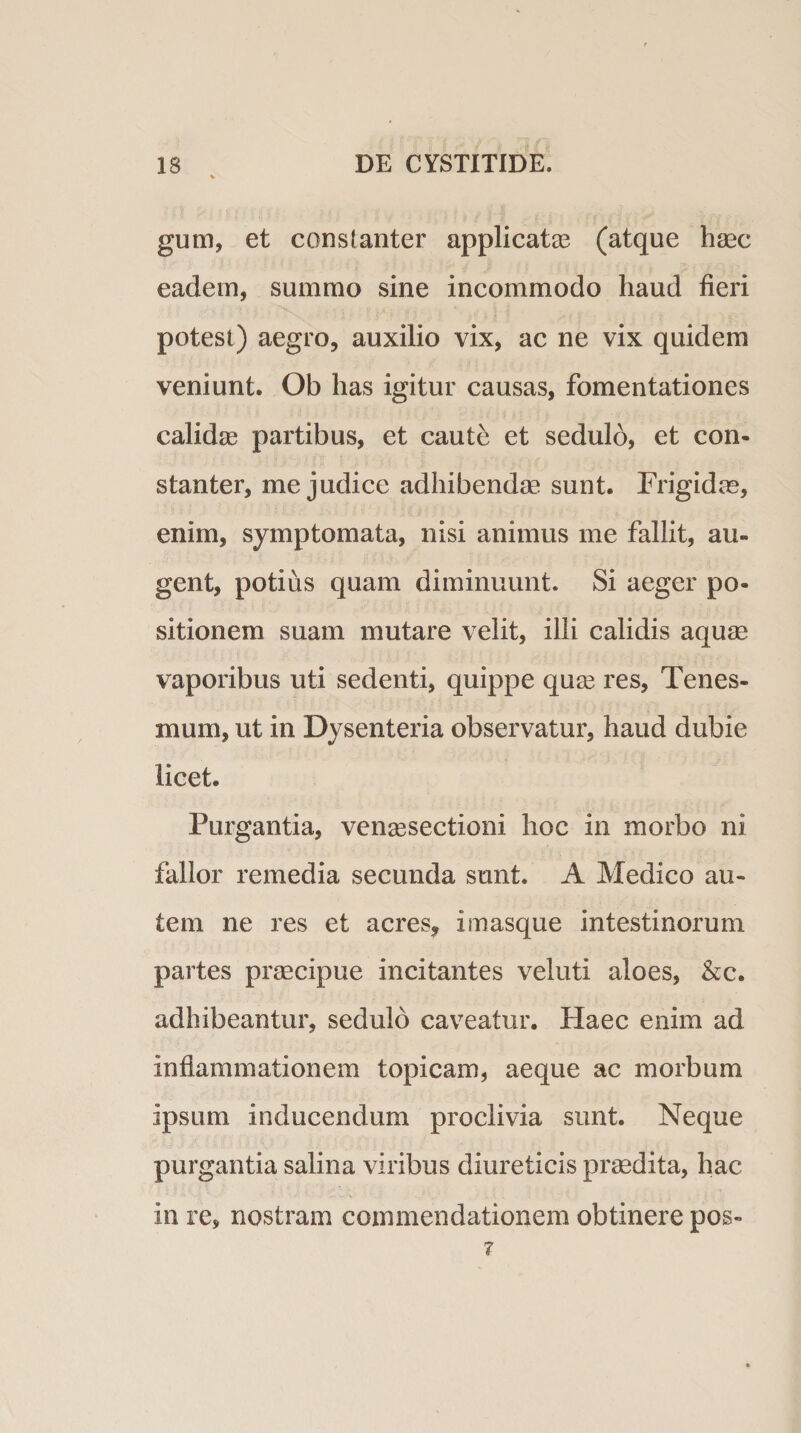 gum, et constanter applicatas (atque haec eadem, summo sine incommodo haud fieri potest) aegro, auxilio vix, ac ne vix quidem veniunt. Ob has igitur causas, fomentationes calidae partibus, et caute et sedulo, et con¬ stanter, me judice adhibendae sunt. Frigidae, enim, symptomata, nisi animus me fallit, au¬ gent, potius quam diminuunt. Si aeger po¬ sitionem suam mutare velit, illi calidis aquae vaporibus uti sedenti, quippe quae res, Tenes¬ mum, ut in Dysenteria observatur, haud dubie licet. Purgantia, venaesectioni hoc in morbo ni fallor remedia secunda sunt. A Medico au¬ tem ne res et acres, i masque intestinorum partes praecipue incitantes veluti aloes, &amp;c. adhibeantur, sedulo caveatur. Haec enim ad inflammationem topicam, aeque ac morbum ipsum inducendum proclivia sunt. Neque purgantia salina viribus diureticis praedita, hac in re, nostram commendationem obtinere pos- ?