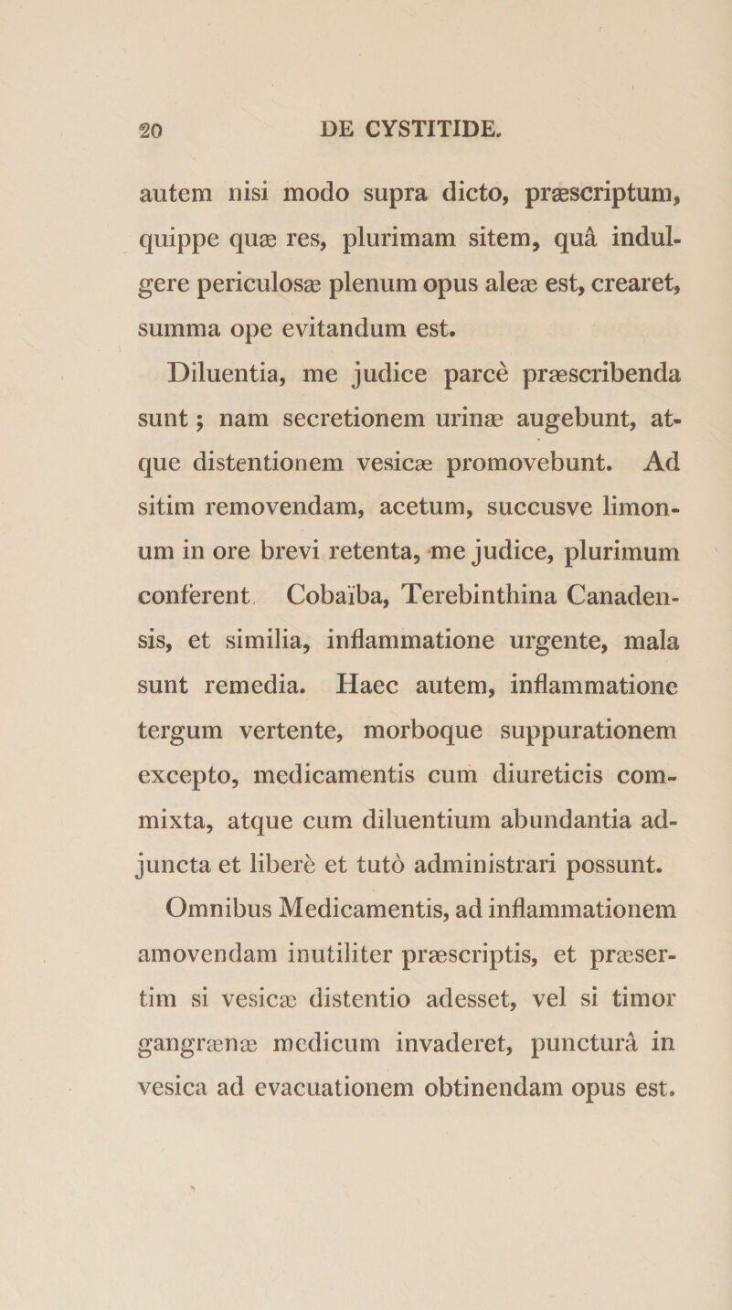 autem nisi modo supra dicto, praescriptum, quippe quae res, plurimam sitem, qua indul- gere periculosae plenum opus aleae est, crearet, summa ope evitandum est. Diluentia, me judice parce praescribenda sunt; nam secretionem urinae augebunt, at¬ que distentionem vesicae promovebunt. Ad sitim removendam, acetum, succusve limon- um in ore brevi retenta, me judice, plurimum conterent Cobaiba, Terebinthina Canaden- sis, et similia, inflammatione urgente, mala sunt remedia. Haec autem, inflammatione tergum vertente, morboque suppurationem excepto, medicamentis cum diureticis com¬ mixta, atque cum diluentium abundantia ad¬ juncta et libere et tuto administrari possunt. Omnibus Medicamentis, ad inflammationem amovendam inutiliter praescriptis, et praeser¬ tim si vesicae distentio adesset, vel si timor gangraenae medicum invaderet, punctura in vesica ad evacuationem obtinendam opus est.