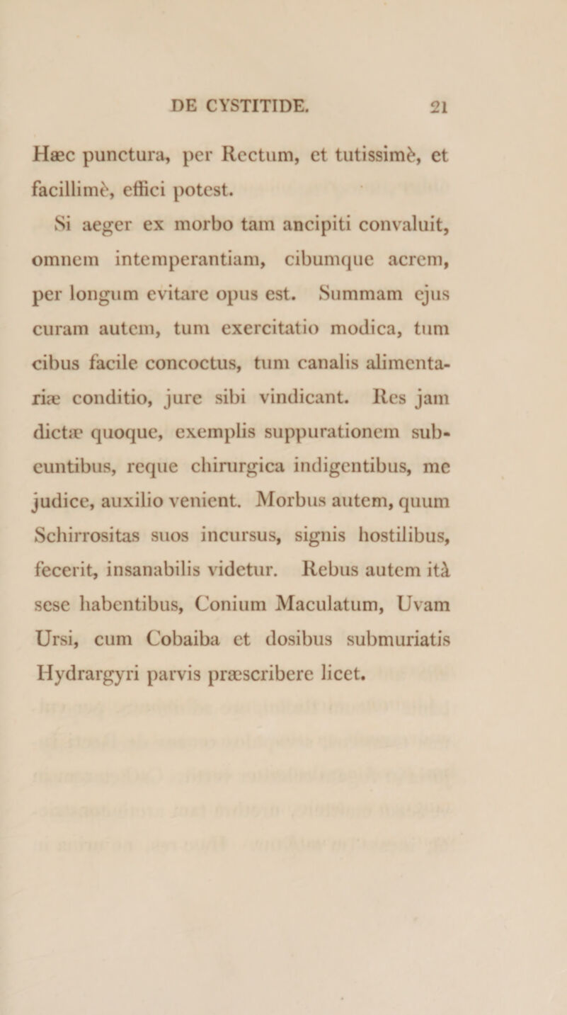 Haec punctura, per Rectum, et tutissimi, et facillimi, effici potest. Si aeger ex morbo tam ancipiti convaluit, omnem intemperantiam, cibumque acrem, per longum evitare opus est. Summam ejus curam autem, tum exercitatio modica, tum cibus facile concoctus, tum canalis alimenta¬ riae conditio, jure sibi vindicant. Res jam dictae quoque, exemplis suppurationem sub¬ euntibus, reque chirurgica indigentibus, me judice, auxilio venient. Morbus autem, quum Schirrositas suos incursus, signis hostilibus, fecerit, insanabilis videtur. Rebus autem iti sese habentibus, Conium Maculatum, Uvam Ursi, cum Cobaiba et dosibus submuriatis Hydrargyri parvis praescribere licet.