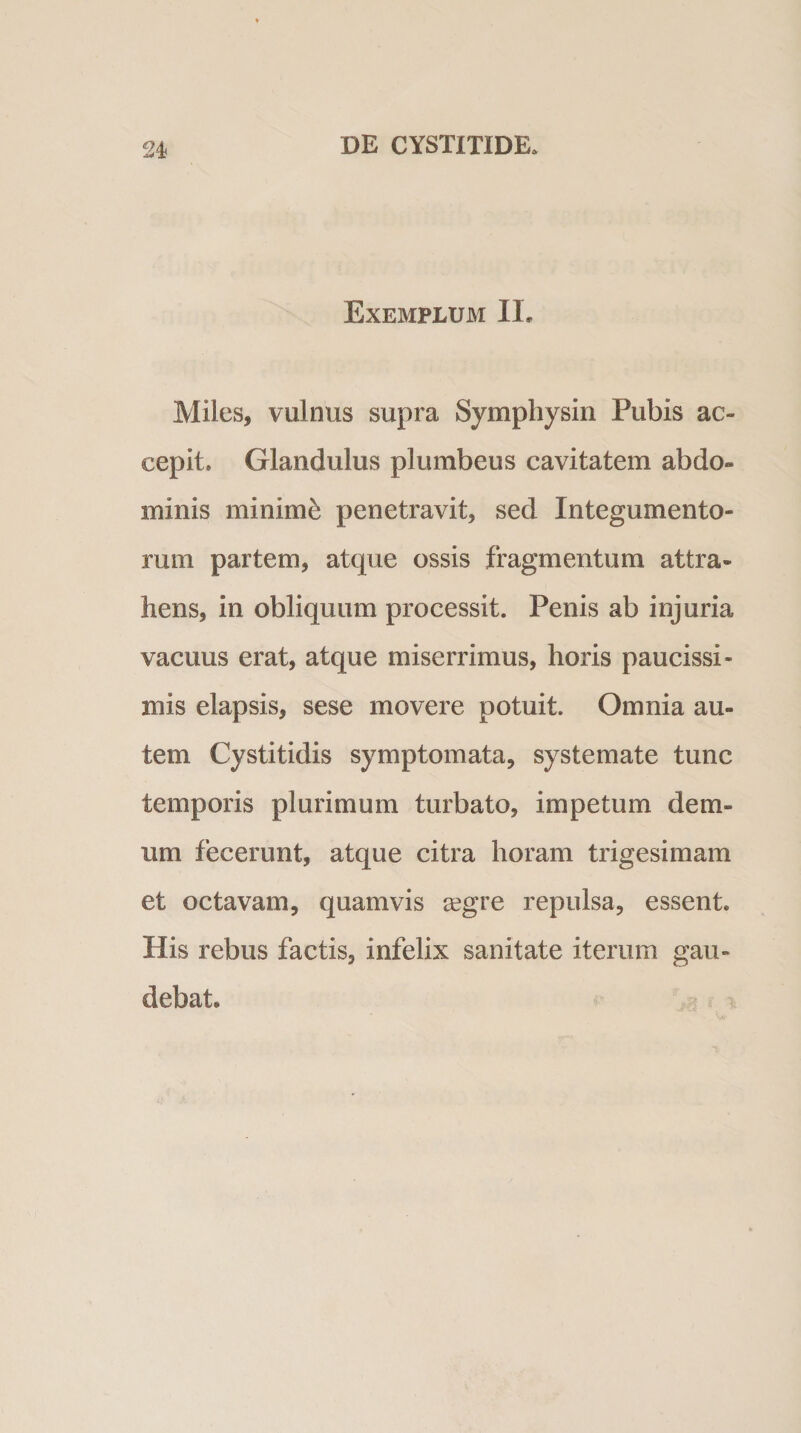 Exemplum II. Miles, vulnus supra Symphysin Pubis ac¬ cepit. Glandulus plumbeus cavitatem abdo¬ minis minimi penetravit, sed Integumento¬ rum partem, atque ossis fragmentum attra¬ hens, in obliquum processit. Penis ab injuria vacuus erat, atque miserrimus, horis paucissi¬ mis elapsis, sese movere potuit. Omnia au¬ tem Cystitidis symptomata, systemate tunc temporis plurimum turbato, impetum dem¬ um fecerunt, atque citra horam trigesimam et octavam, quamvis a?gre repulsa, essent. His rebus factis, infelix sanitate iterum gau¬ debat.