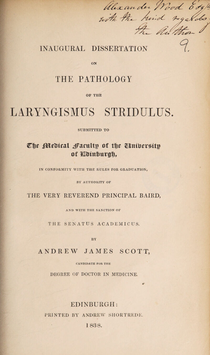 THE PATHOLOGY OF THE LARYNGISMUS STRIDULUS. SUBMITTED TO ®f)e fMrtiital jFaruItg of tljc SJntlicrettj? of IStiuiImrgfj, IN CONFORMITY WITH THE RULES FOR GRADUATION, BY AUTHORITY OF THE VERY REVEREND PRINCIPAL BAIRD, AND WITH THE SANCTION OF THE SEN AT US ACADEMICUS. ANDREW JAMES SCOTT, CANDIDATE FOR THE DEGREE OF DOCTOR IN MEDICINE. EDINBURGH: PRINTED BY ANDREW SHORTREDE. 1 83 8.
