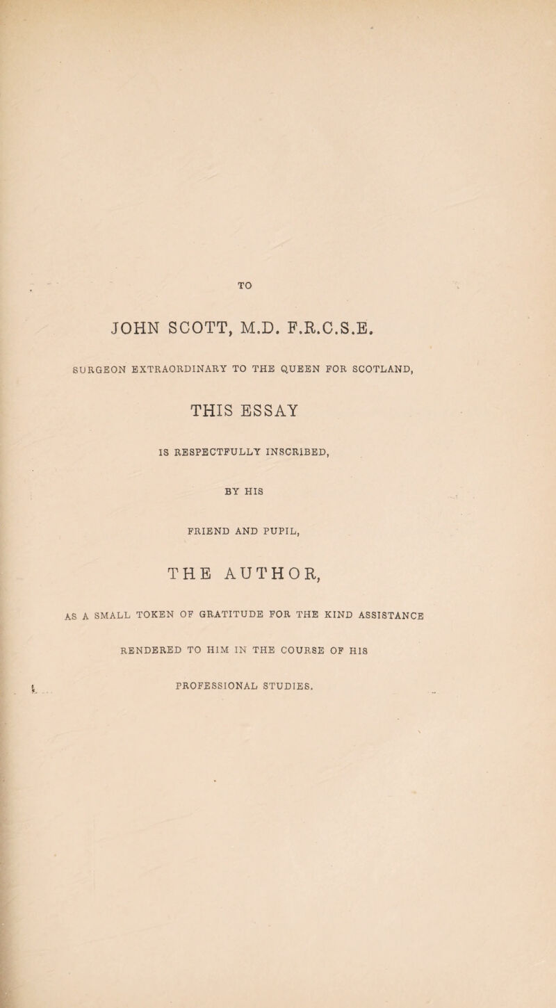 TO JOHN SCOTT, M.D. F.R.C.S.E. SURGEON EXTRAORDINARY TO THE QUEEN FOR SCOTLAND, THIS ESSAY IS RESPECTFULLY INSCRIBED, BY HIS FRIEND AND PUPIL, THE AUTHOR, AS A SMALL TOKEN OF GRATITUDE FOR THE KIND ASSISTANCE RENDERED TO HIM IN THE COURSE OF HIS PROFESSIONAL STUDIES.