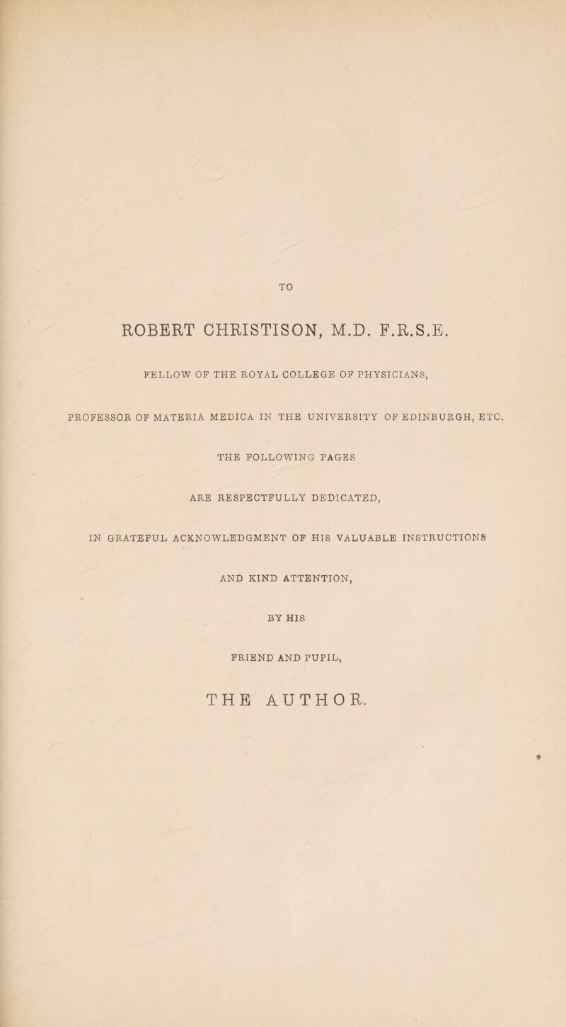 TO ROBERT CHRISTISON, M.D. F.R.S.E. FELLOW OF THE ROYAL COLLEGE OF PHYSICIANS, PROFESSOR OF MATERIA MEDICA IN THE UNIVERSITY OF EDINBURGH, ETC. THE FOLLOWING PAGES ARE RESPECTFULLY DEDICATED, IN GRATEFUL ACKNOWLEDGMENT OF HIS VALUABLE INSTRUCTIONS AND KIND ATTENTION, BY HIS FRIEND AND PUPIL, THE AUTHOR. *