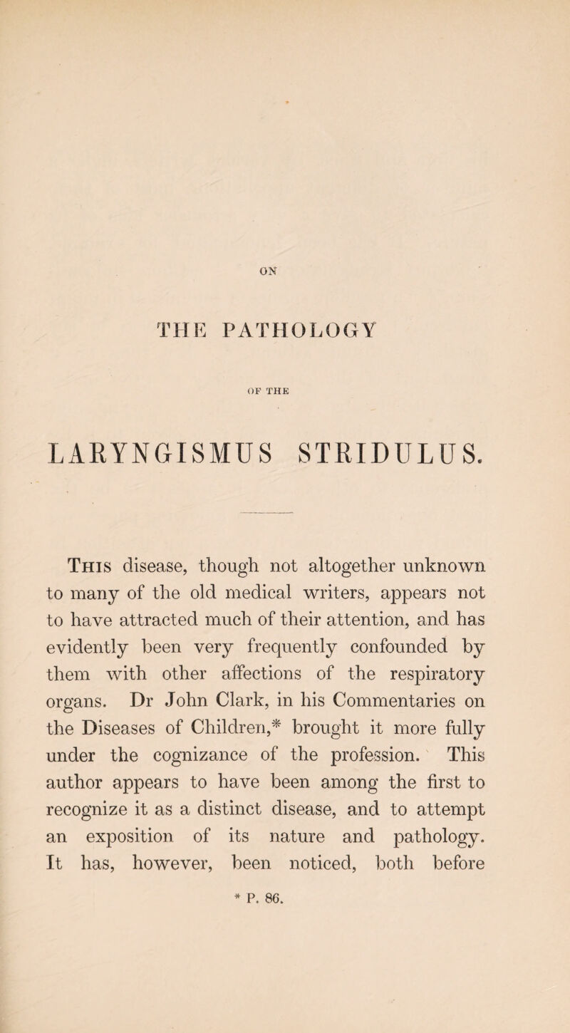 ON THE PATHOLOGY OF THE LARYNGISMUS STRIDULUS. This disease, though not altogether unknown to many of the old medical writers, appears not to have attracted much of their attention, and has evidently been very frequently confounded by them with other affections of the respiratory organs. Dr John Clark, in his Commentaries on the Diseases of Children,* brought it more fully under the cognizance of the profession. This author appears to have been among the first to recognize it as a distinct disease, and to attempt an exposition of its nature and pathology. It has, however, been noticed, both before * P. 86.