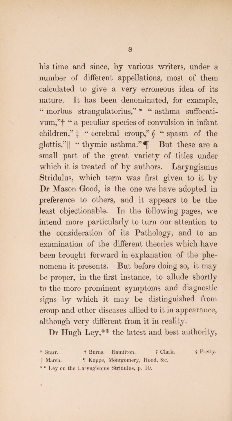 his time and since, by various writers, under a number of different appellations, most of them calculated to give a very erroneous idea of its nature. It has been denominated, for example, “ morbus strangulatorius,” * “ asthma suffocati- vum,”f “ a peculiar species of convulsion in infant children,” ^ “ cerebral croup,” § “ spasm of the glottis,”|| “ thymic asthma.”^] But these are a small part of the great variety of titles under which it is treated of by authors. Laryngismus Stridulus, which term was first given to it by Dr Mason Good, is the one we have adopted in preference to others, and it appears to be the least objectionable. In the following pages, we intend more particularly to turn our attention to the consideration of its Pathology, and to an examination of the different theories which have been brought forward in explanation of the phe¬ nomena it presents. But before doing so, it may be proper, in the first instance, to allude shortly to the more prominent symptoms and diagnostic signs by which it may be distinguished from croup and other diseases allied to it in appearance, although very different from it in reality. Dr Hugh Ley,** the latest and best authority, * Starr. t Burns. Hamilton. t Clark. 5 Pretty. J| Marsh. H Koppe, Montgomery, Hood, &c. Ley on the Laryngismus Stridulus, p. 10. * *