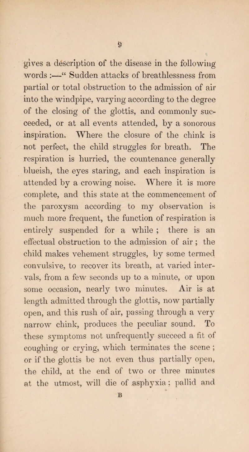 words “ Sudden attacks of breathlessness from partial or total obstruction to the admission of air into the windpipe, varying according to the degree of the closing of the glottis, and commonly suc¬ ceeded, or at all events attended, by a sonorous inspiration* Where the closure of the chink is not perfect, the child struggles for breath* The respiration is hurried, the countenance generally blueish, the eyes staring, and each inspiration is attended by a crowing noise. Where it is more complete, and this state at the commencement of the paroxysm according to my observation is much more frequent, the function of respiration is entirely suspended for a while ; there is an effectual obstruction to the admission of air ; the child makes vehement struggles, by some termed convulsive, to recover its breath, at varied inter¬ vals, from a few seconds up to a minute, or upon some occasion, nearly two minutes. Air is at length admitted through the glottis, now partially open, and this rush of air, passing through a very narrow chink, produces the peculiar sound. To these symptoms not unfrequently succeed a fit of coughing or crying, which terminates the scene ; or if the glottis be not even thus partially open, the child, at the end of two or three minutes at the utmost, will die of asphyxia; pallid and B