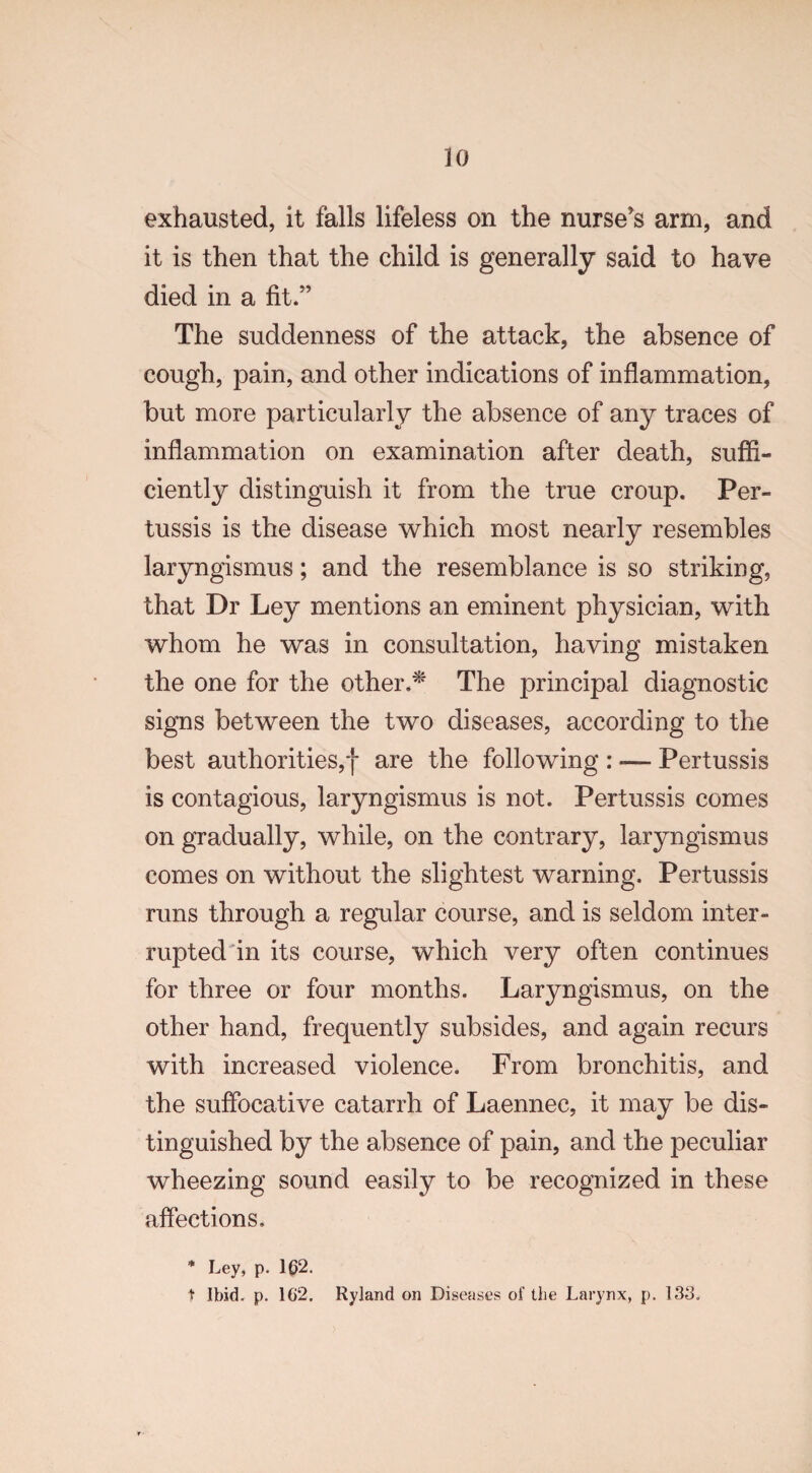 no exhausted, it falls lifeless on the nurse's arm, and it is then that the child is generally said to have died in a fit.” The suddenness of the attack, the absence of cough, pain, and other indications of inflammation, but more particularly the absence of any traces of inflammation on examination after death, suffi¬ ciently distinguish it from the true croup. Per¬ tussis is the disease which most nearly resembles laryngismus; and the resemblance is so striking, that Dr Ley mentions an eminent physician, with whom he was in consultation, having mistaken the one for the other.* The principal diagnostic signs between the two diseases, according to the best authorities,*}* are the following : — Pertussis is contagious, laryngismus is not. Pertussis comes on gradually, while, on the contrary, laryngismus comes on without the slightest warning. Pertussis runs through a regular course, and is seldom inter¬ rupted in its course, which very often continues for three or four months. Laryngismus, on the other hand, frequently subsides, and again recurs with increased violence. From bronchitis, and the suffocative catarrh of Laennec, it may be dis¬ tinguished by the absence of pain, and the peculiar wheezing sound easily to be recognized in these affections. * Ley, p. 1@2. t Ibid. p. 162. Ryland on Diseases of the Larynx, p. 133.
