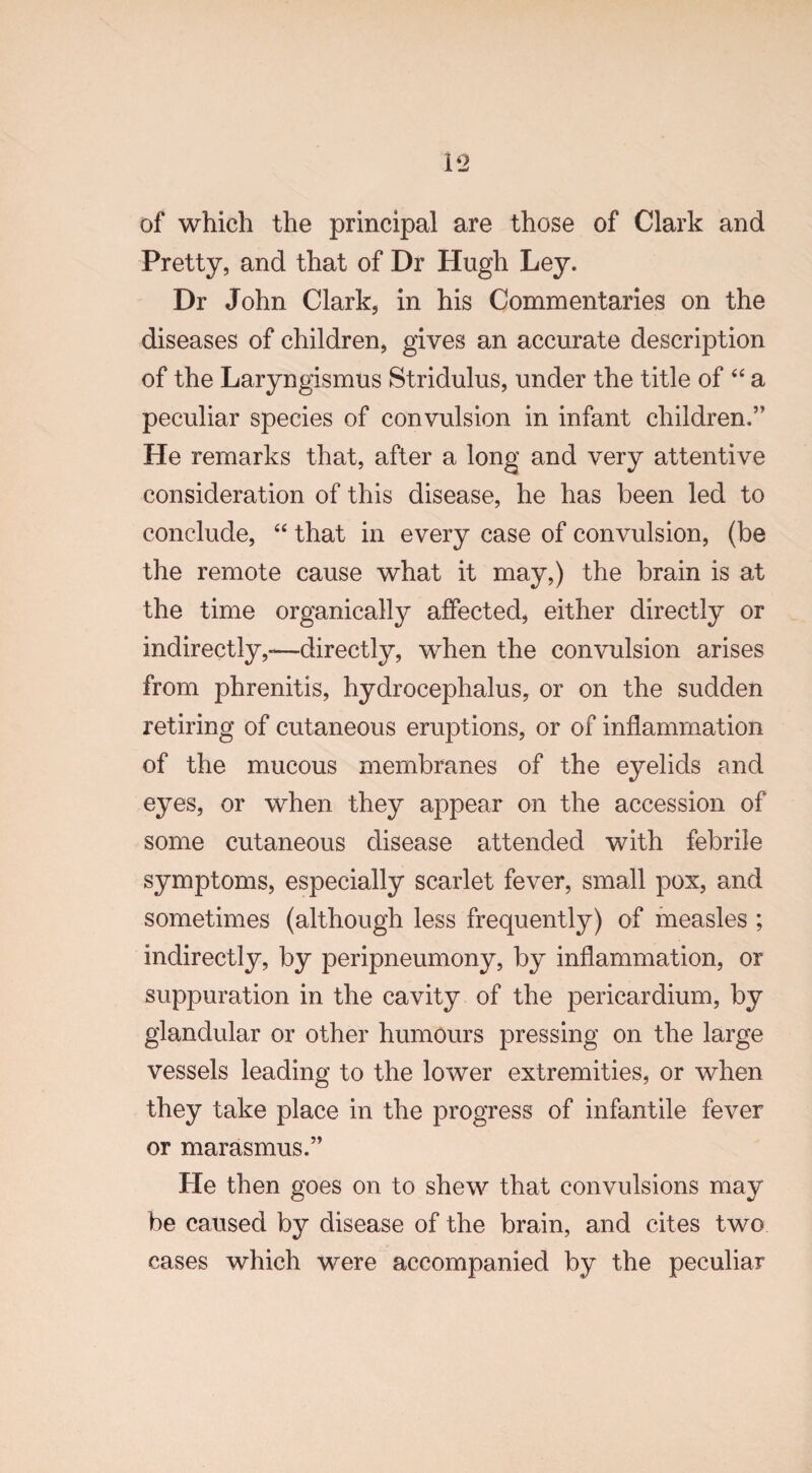 i-2 of which the principal are those of Clark and Pretty, and that of Dr Hugh Ley. Dr John Clark, in his Commentaries on the diseases of children, gives an accurate description of the Laryngismus Stridulus, under the title of “ a peculiar species of convulsion in infant children.” He remarks that, after a long and very attentive consideration of this disease, he has been led to conclude, “ that in every case of convulsion, (be the remote cause what it may,) the brain is at the time organically affected, either directly or indirectly,-—directly, when the convulsion arises from phrenitis, hydrocephalus, or on the sudden retiring of cutaneous eruptions, or of inflammation of the mucous membranes of the eyelids and eyes, or when they appear on the accession of some cutaneous disease attended with febrile symptoms, especially scarlet fever, small pox, and sometimes (although less frequently) of measles ; indirectly, by peripneumony, by inflammation, or suppuration in the cavity of the pericardium, by glandular or other humours pressing on the large vessels leading to the lower extremities, or when they take place in the progress of infantile fever or marasmus.” He then goes on to shew that convulsions may be caused by disease of the brain, and cites two cases which were accompanied by the peculiar