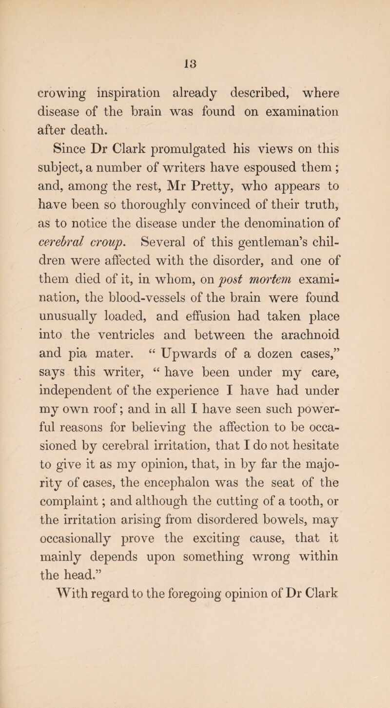 crowing inspiration already described, where disease of the brain was found on examination after death. Since Dr Clark promulgated his views on this subject, a number of writers have espoused them ; and, among the rest, Mr Pretty, who appears to have been so thoroughly convinced of their truth, as to notice the disease under the denomination of cerebral croup. Several of this gentleman’s chil¬ dren. were affected with the disorder, and one of them died of it, in whom, on post mortem exami¬ nation, the blood-vessels of the brain were found unusually loaded, and effusion had taken place into the ventricles and between the arachnoid and pia mater. “ Upwards of a dozen cases,” says this writer, “ have been under my care, independent of the experience I have had under my own roof; and in all I have seen such power¬ ful reasons for believing the affection to be occa¬ sioned by cerebral irritation, that I do not hesitate to give it as my opinion, that, in by far the majo¬ rity of cases, the encephalon was the seat of the complaint; and although the cutting of a tooth, or the irritation arising from disordered bowels, may occasionally prove the exciting cause, that it mainly depends upon something wrong within the head.” With regard to the foregoing opinion of Dr Clark