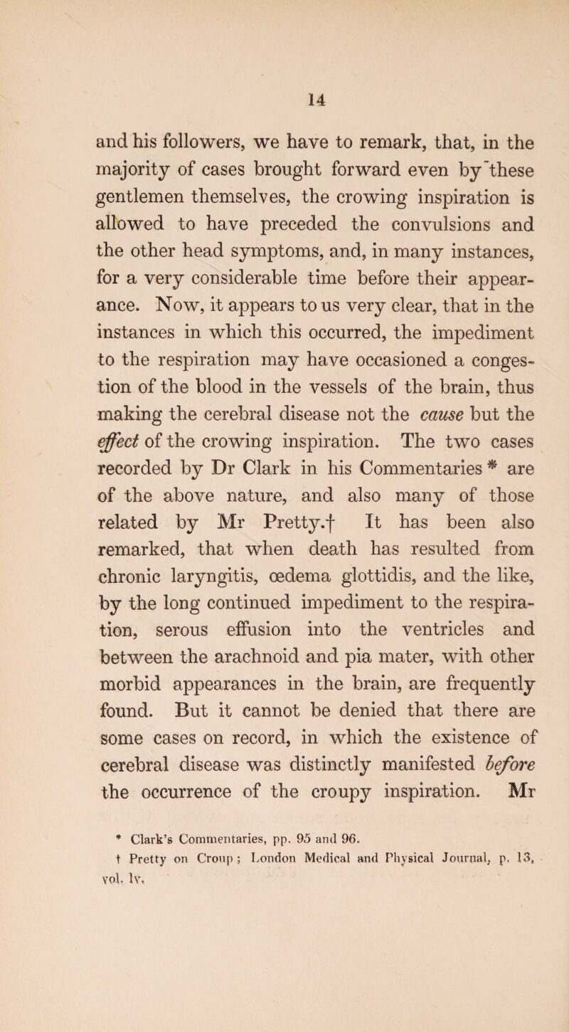 and his followers, we have to remark, that, in the majority of cases brought forward even by these gentlemen themselves, the crowing inspiration is allowed to have preceded the convulsions and the other head symptoms, and, in many instances, for a very considerable time before their appear¬ ance. Now, it appears to us very clear, that in the instances in which this occurred, the impediment to the respiration may have occasioned a conges¬ tion of the blood in the vessels of the brain, thus making the cerebral disease not the cause but the effect of the crowing inspiration. The two cases recorded by Dr Clark in his Commentaries # are of the above nature, and also many of those related by Mr Pretty .f It has been also remarked, that when death has resulted from chronic laryngitis, oedema glottidis, and the like, by the long continued impediment to the respira¬ tion, serous effusion into the ventricles and between the arachnoid and pia mater, with other morbid appearances in the brain, are frequently found. But it cannot be denied that there are some cases on record, in which the existence of cerebral disease was distinctly manifested before the occurrence of the croupy inspiration. Mr * Clark’s Commentaries, pp. 95 and 96. t Pretty on Croup ; London Medical and Physical Journal, p. 13, vol. lv,