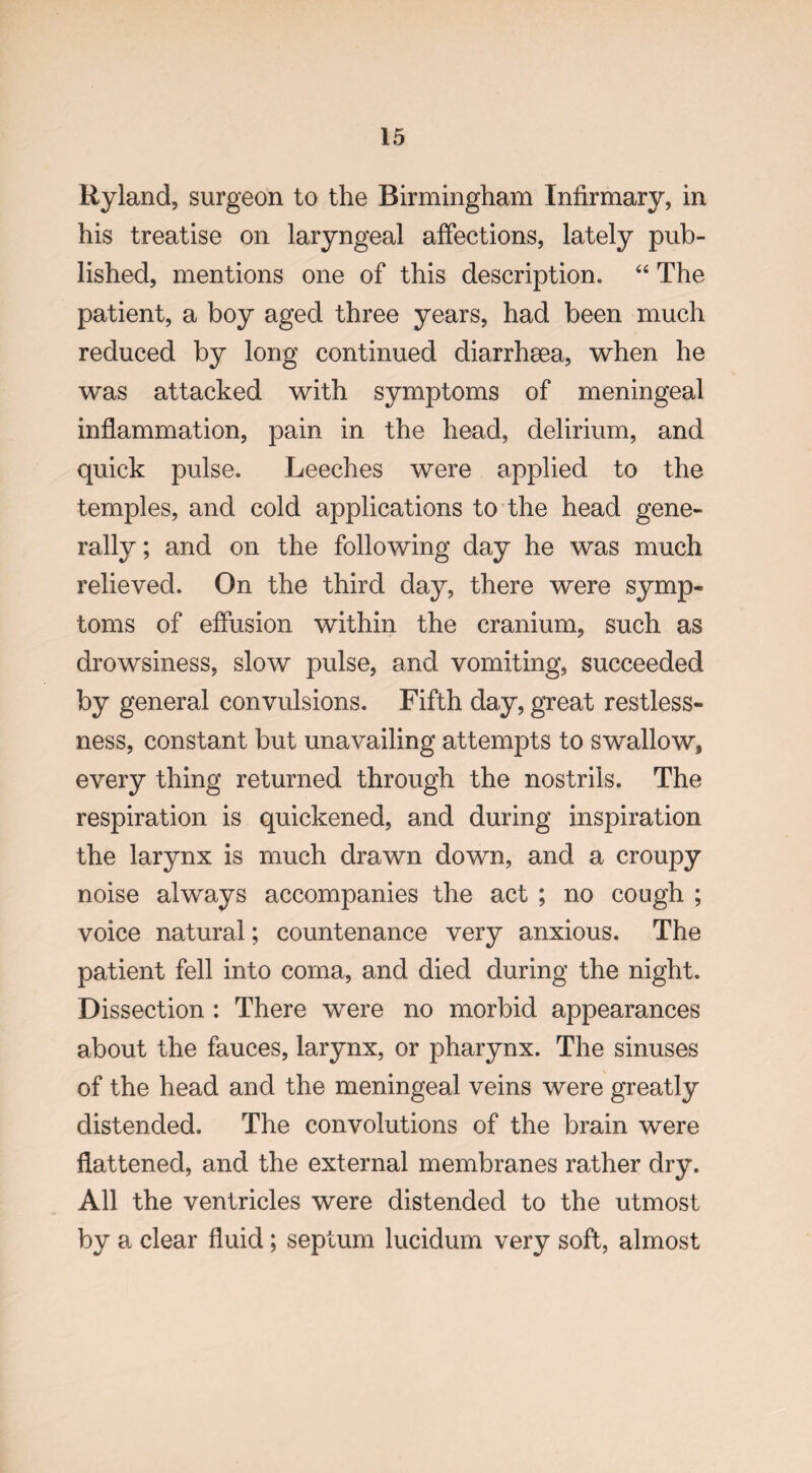 Ryland, surgeon to the Birmingham Infirmary, in his treatise on laryngeal affections, lately pub¬ lished, mentions one of this description. “ The patient, a boy aged three years, had been much reduced by long continued diarrhsea, when he was attacked with symptoms of meningeal inflammation, pain in the head, delirium, and quick pulse. Leeches were applied to the temples, and cold applications to the head gene¬ rally ; and on the following day he was much relieved. On the third day, there were symp¬ toms of effusion within the cranium, such as drowsiness, slow pulse, and vomiting, succeeded by general convulsions. Fifth day, great restless¬ ness, constant but unavailing attempts to swallow, every thing returned through the nostrils. The respiration is quickened, and during inspiration the larynx is much drawn down, and a croupy noise always accompanies the act ; no cough ; voice natural; countenance very anxious. The patient fell into coma, and died during the night. Dissection : There were no morbid appearances about the fauces, larynx, or pharynx. The sinuses of the head and the meningeal veins were greatly distended. The convolutions of the brain were flattened, and the external membranes rather dry. All the ventricles were distended to the utmost by a clear fluid; septum lucidum very soft, almost